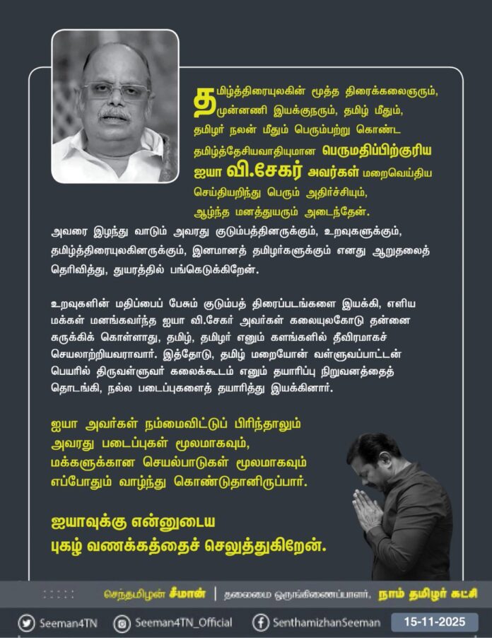 தமிழ்த்திரையுலகின் மூத்த திரைக்கலைஞரும், முன்னணி இயக்குநரும், தமிழ் மீதும், தமிழர் நலன் மீதும் பெரும்பற்று கொண்ட தமிழ்த்தேசியவாதியுமான பெருமதிப்பிற்குரிய ஐயா வி.சேகர் அவர்கள் மறைவெய்திய செய்தியறிந்து பெரும் அதிர்ச்சியும், ஆழ்ந்த மனத்துயரும் அடைந்தேன். அவரை இழந்து வாடும் அவரது குடும்பத்தினருக்கும், உறவுகளுக்கும், தமிழ்த்திரையுலகினருக்கும், இனமானத் தமிழர்களுக்கும் எனது ஆறுதலைத் தெரிவித்து, துயரத்தில் பங்கெடுக்கிறேன்.
உறவுகளின் மதிப்பைப் பேசும் குடும்பத் திரைப்படங்களை இயக்கி, எளிய மக்கள் மனங்கவர்ந்த ஐயா வி.சேகர் அவர்கள் கலையுலகோடு தன்னை சுருக்கிக் கொள்ளாது, தமிழ், தமிழர் எனும் களங்களில் தீவிரமாகச் செயலாற்றியவராவார். இத்தோடு, தமிழ் மறையோன் வள்ளுவப்பாட்டன் பெயரில் திருவள்ளுவர் கலைக்கூடம் எனும் தயாரிப்பு நிறுவனத்தைத் தொடங்கி, நல்ல படைப்புகளைத் தயாரித்து இயக்கினார். ஐயா அவர்கள் நம்மைவிட்டுப் பிரிந்தாலும் அவரது படைப்புகள் மூலமாகவும், மக்களுக்கான செயல்பாடுகள் மூலமாகவும் எப்போதும் வாழ்ந்து கொண்டுதானிருப்பார்.
ஐயாவுக்கு என்னுடைய புகழ் வணக்கத்தைச் செலுத்துகிறேன்.