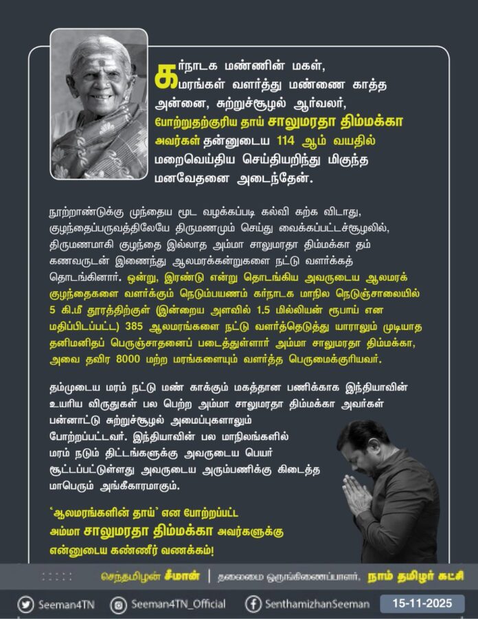 கர்நாடக மண்ணின் மகள், மரங்கள் வளர்த்து மண்ணை காத்த அன்னை, சுற்றுச்சூழல்
ஆர்வலர், போற்றுதற்குரிய தாய் சாலுமரதா திம்மக்கா தன்னுடைய 114 ஆம் வயதில் மறைவெய்திய செய்தியறிந்து மிகுந்த மனவேதனை அடைந்தேன்.
நூற்றாண்டுக்கு முந்தைய மூட வழக்கப்படி கல்வி கற்க விடாது, குழந்தைப்பருவத்திலேயே திருமணமும் செய்து வைக்கப்பட்டச்சூழலில்,
திருணமாகி குழந்தை இல்லாத அம்மா சாலுமரதா திம்மக்கா தம் கணவருடன் இணைந்து ஆலமரக்கன்றுகளை நட்டு வளர்க்கத் தொடங்கினார். ஒன்று, இரண்டு என்று தொடங்கிய அவருடைய ஆலமரக் குழந்தைகளை வளர்க்கும் நெடும்பயணம் கர்நாடக மாநில நெடுஞ்சாலையில் 5 கி.மீ தூரத்திற்குள் (இன்றைய அளவில் 1.5 மில்லியன் ரூபாய் என மதிப்பிடப்பட்ட) 385 ஆலமரங்களை நட்டு வளர்த்தெடுத்து யாராலும் முடியாத தனிமனிதப் பெருஞ்சாதனைப் படைத்துள்ளார் அம்மா சாலுமரதா திம்மக்கா, அவைதவிர 8000 மற்ற மரங்களையும் வளர்த்த பெருமைக்குரியவர்.
தம்முடைய மரம் நட்டு மண் காக்கும் மகத்தான பணிக்காக இந்தியாவின் உயரிய விருதுகள் பல பெற்ற அம்மா சாலுமரதா திம்மக்கா அவர்கள் பன்னாட்டு சுற்றுச்சூழல் அமைப்புகளாலும் போற்றப்பட்டவர். இந்தியாவின் பல மாநிலங்களில் மரம் நடும் திட்டங்களுக்கு அவருடைய பெயர் சூட்டப்பட்டுள்ளது அவருடைய அரும்பணிக்கு கிடைத்த மாபெரும் அங்கீகாரமாகும்.
'ஆலமரங்களின் தாய்' என போற்றப்பட்ட அம்மா சாலுமரதா திம்மக்கா அவர்களுக்கு என்னுடைய கண்ணீர் வணக்கம்!