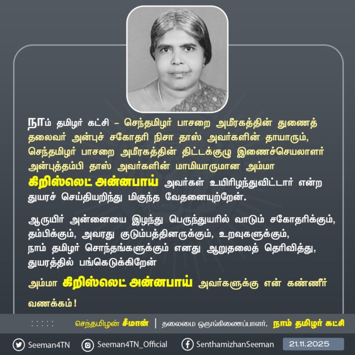 நாம் தமிழர் கட்சி - செந்தமிழர் பாசறை அமீரகத்தின் துணைத் தலைவர் அன்புச் சகோதரி நிசா தாஸ் அவர்களின் தாயாரும், செந்தமிழர் பாசறை அமீரகத்தின் திட்டக்குழு இணைச்செயலாளர் அன்புத்தம்பி தாஸ் அவர்களின் மாமியாருமான அம்மா கிறிஸ்லெட் அன்னபாய் அவர்கள் உயிரிழந்துவிட்டார் என்ற துயரச் செய்தியறிந்து மிகுந்த வேதனையுற்றேன்.
ஆருயிர் அன்னையை இழந்து பெருந்துயரில் வாடும் சகோதரிக்கும், தம்பிக்கும், அவரது குடும்பத்தினருக்கும், உறவுகளுக்கும், நாம் தமிழர் சொந்தங்களுக்கும் எனது ஆறுதலைத் தெரிவித்து, துயரத்தில் பங்கெடுக்கிறேன்
அம்மா கிறிஸ்லெட் அன்னபாய் அவர்களுக்கு என் கண்ணீர் வணக்கம்!