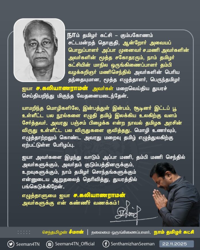 நாம் தமிழர் கட்சி - கும்பகோணம் சட்டமன்றத் தொகுதி, ஆன்றோர் அவையப் பொறுப்பாளர் அப்பா முனைவர் ச.மணி அவர்களின் அவர்களின் மூத்த சகோதரரும், நாம் தமிழர் கட்சியின் மாநில ஒருங்கிணைப்பாளர் தம்பி வழக்கறிஞர் மணிசெந்தில் அவர்களின் பெரிய தந்தையுமான, மூத்த எழுத்தாளர், பெருந்தமிழர் ஐயா ச.கலியாணராமன் அவர்கள் மறைவெய்திய துயரச் செய்தியறிந்து மிகுந்த வேதனையடைந்தேன்.
யாமறிந்த மொழிகளிலே, இன்பத்துள் இன்பம், சூடினர் இட்டப் பூ உள்ளீட்ட பல நூல்களை எழுதி தமிழ் இலக்கிய உலகிற்கு வளம் சேர்த்தவர். அவரது பஞ்சம் பிழைக்க என்ற நாவல் தமிழக அரசின் விருது உள்ளீட்ட பல விருதுகளை குவித்தது. மொழி உணர்வும், எழுத்தாற்றலும் கொண்ட அவரது மறைவு தமிழ் எழுத்துலகிற்கு ஏற்பட்டுள்ள பேரிழப்பு.
ஐயா அவர்களை இழந்து வாடும் அப்பா மணி, தம்பி மணி செந்தில் அவர்களுக்கும், அவர்தம் குடும்பத்தினருக்கும், உறவுகளுக்கும், நாம் தமிழர் சொந்தங்களுக்கும்
என்னுடைய ஆறுதலைத் தெரிவித்து, துயரத்தில் பங்கெடுக்கிறேன்.
எழுத்தாளுமை ஐயா ச.கலியாணராமன் அவர்களுக்கு என் கண்ணீர் வணக்கம்!