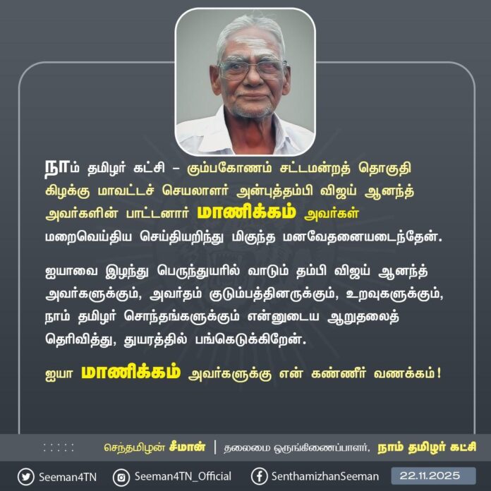 நாம் தமிழர் கட்சி - கும்பகோணம் சட்டமன்றத் தொகுதி கிழக்கு மாவட்டச் செயலாளர் அன்புத்தம்பி விஜய் ஆனந்த் அவர்களின் பாட்டனார் மாணிக்கம் அவர்கள் மறைவெய்திய செய்தியறிந்து மிகுந்த மனவேதனையடைந்தேன்.
ஐயாவை இழந்து பெருந்துயரில் வாடும் தம்பி விஜய் ஆனந்த் அவர்களுக்கும், அவர்தம் குடும்பத்தினருக்கும், உறவுகளுக்கும், நாம் தமிழர் சொந்தங்களுக்கும் என்னுடைய ஆறுதலைத் தெரிவித்து, துயரத்தில் பங்கெடுக்கிறேன்.
ஐயா மாணிக்கம் அவர்களுக்கு என் கண்ணீர் வணக்கம்!