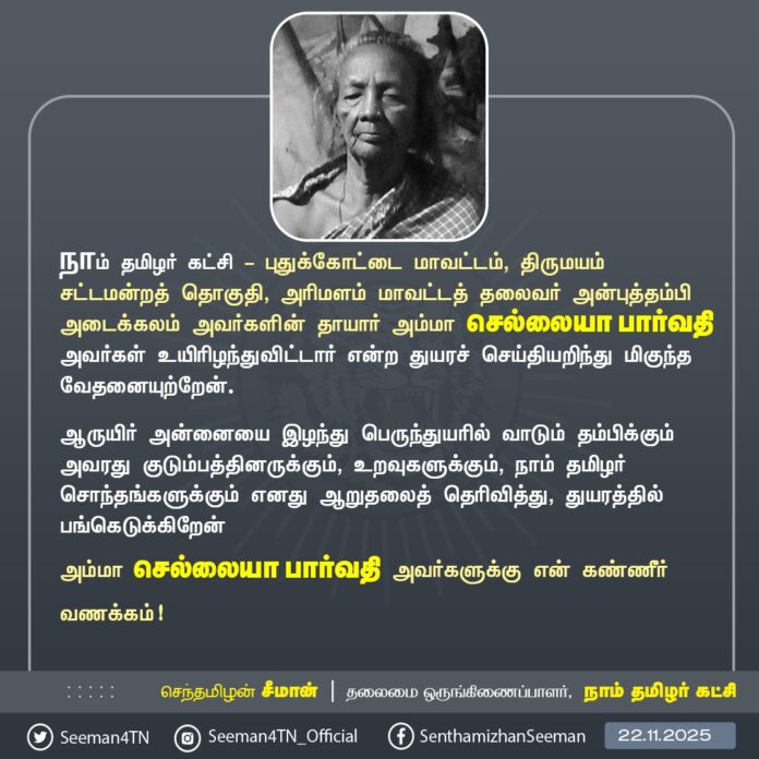 நாம் தமிழர் கட்சி - புதுக்கோட்டை மாவட்டம், திருமயம் சட்டமன்றத் தொகுதி, அரிமளம் மாவட்டத் தலைவர் அன்புத்தம்பி அடைக்கலம் அவர்களின் தாயார் அம்மா செல்லையா பார்வதி அவர்கள் உயிரிழந்துவிட்டார் என்ற துயரச் செய்தியறிந்து மிகுந்த வேதனையுற்றேன்.
ஆருயிர் அன்னையை இழந்து பெருந்துயரில் வாடும் தம்பிக்கும் அவரது குடும்பத்தினருக்கும், உறவுகளுக்கும், நாம் தமிழர் சொந்தங்களுக்கும் எனது ஆறுதலைத் தெரிவித்து, துயரத்தில் பங்கெடுக்கிறேன்.
அம்மா செல்லையா பார்வதி அவர்களுக்கு என் கண்ணீர் வணக்கம்!