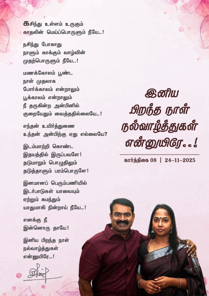 கசிந்து உள்ளம் உருகும்
காதலின் மெய்ப்பொருளும் நீயே..!
நசிந்து போகாது
நாளும் காக்கும் வாழ்வின்
முதற்பொருளும் நீயே..!
மணக்கோலம் பூண்ட
நாள் முதலாக
போர்க்காலம் என்றாலும்
பூக்காலம் என்றாலும்
நீ
தருகின்ற அன்பினில்
குறையேதும் வைத்ததில்லையே..!
எந்தன் உயிர்த்துணை
உந்தன் அன்பிற்கு ஏது எல்லையே?
இடம்மாற்றி கொண்ட
இதயத்தில் இருப்பவளே!
தடுமாறும் பொழுதிலும்
தடுத்தாளும் பரம்பொருளே!
இனமானப் பெரும்பணியில்
இடர்பாடுகள் யாவையும்
ஏற்றும் சுமந்தும்
யாதுமாகி நின்றாய் நீயே..!
எனக்கு நீ
இன்னொரு தாயே!
இனிய பிறந்த நாள்
நல்வாழ்த்துகள்
என்னுயிரே..!