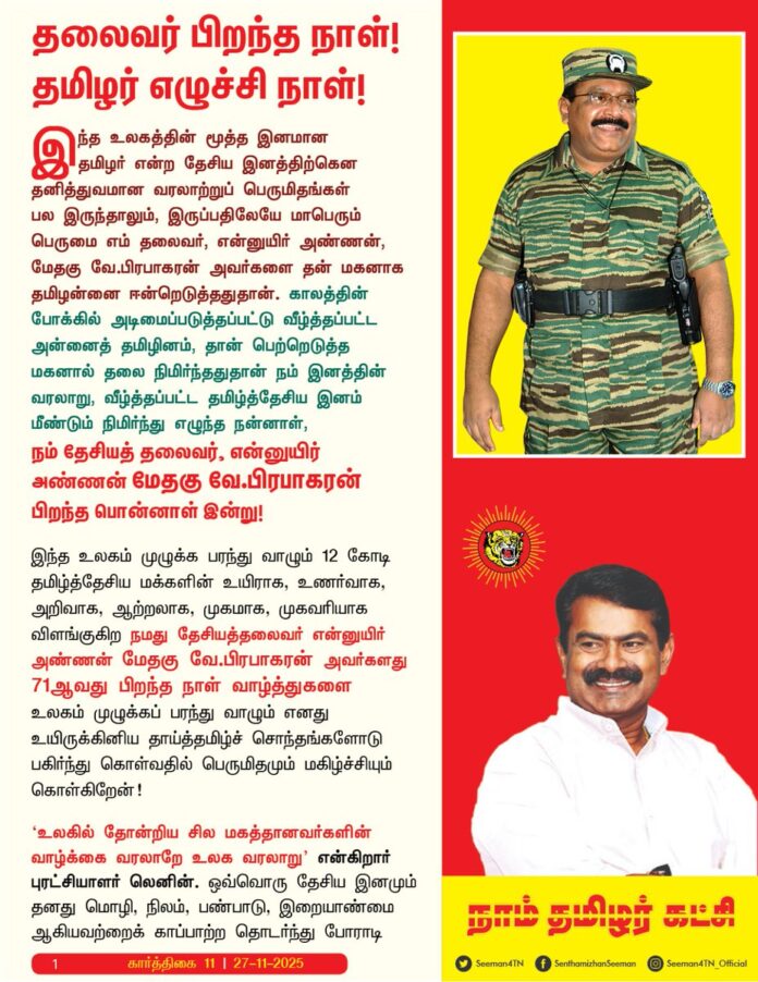 தலைவர் பிறந்த நாள்! தமிழர் எழுச்சி நாள்!
இந்த உலகத்தின் மூத்த இனமான தமிழர் என்ற தேசிய இனத்திற்கென தனித்துவமான வரலாற்றுப் பெருமிதங்கள் பல இருந்தாலும், இருப்பதிலேயே மாபெரும் பெருமை எம் தலைவர், என்னுயிர் அண்ணன், மேதகு வே பிரபாகரன் அவர்களை தன் மகனாக தமிழன்னை ஈன்றெடுத்தது தான். காலத்தின் போக்கில் அடிமைப்படுத்தப்பட்டு வீழ்த்தப்பட்ட அன்னைத் தமிழினம், தான் பெற்றெடுத்த மகனால் தலை நிமிர்ந்ததுதான் நம் இனத்தின் வரலாறு. வீழ்த்தப்பட்ட தமிழ்த்தேசிய இனம் மீண்டும் நிமிர்ந்து எழுந்த நன்னாள். நம் தேசியத் தலைவர், என்னுயிர் அண்ணன் மேதகு வே பிரபாகரன் பிறந்த பொன்னாள் இன்று!
இந்த உலகம் முழுக்க பரந்து வாழும் 12 கோடி தமிழ்த்தேசிய மக்களின் உயிராக, உணர்வாக, அறிவாக, ஆற்றலாக, முகமாக, முகவரியாக விளங்குகிற நமது தேசியத்தலைவர் என்னுயிர் அண்ணன் மேதகு வே.பிரபாகரன் அவர்களது 71 ஆவது பிறந்த நாள் வாழ்த்துகளை உலகம் முழுக்கப் பரந்து வாழும் எனது உயிருக்கினிய தாய்த்தமிழ்ச் சொந்தங்களோடு பகிர்ந்துகொள்வதில் பெருமிதமும் மகிழ்ச்சியும் கொள்கிறேன்.!
உலகில் தோன்றிய சில மகத்தானவர்களின் வாழ்க்கை வரலாறே உலக வரலாறு’ என்கிறார் புரட்சியாளர் லெனின்.ஒவ்வொரு தேசிய இனமும் தனது மொழி, நிலம், பண்பாடு, இறையாண்மை ஆகியவற்றைக் காப்பாற்ற தொடர்ந்து போராடி வருகின்றன.
கல் தோன்றி மண் தோன்றா காலத்தே வாளோடு முன் தோன்றிய உலகின் மூத்த குடியான தமிழ்த்தேசியப் பேரினமும் பன்னெடுங்காலமாக தன்னுடைய தனித்துவமிக்க மொழி, நிலம், பண்பாட்டு அடையாளங்களைக் காத்துக்கொள்ள வரலாற்றின் வீதிகளில் நின்று போர் புரிந்து வருகிறது.
தமிழினத்தின் இருபெரும் தாய் நிலங்களான தமிழ்நாடும், தமிழீழமும், ஆர்ப்பரிக்கும் அலை கடலால் பிரிந்து இருந்தாலும், அன்னைத் தமிழ் மொழியின் பிள்ளைகள் என்கின்ற உறவால், குருதி முழுவதும் நிறைந்திருக்கின்ற மரபணுக்களின் ஒத்திசைவு உணர்வால், ஒற்றைத்தேசிய இனத்தின் மக்களாகவே தமிழர்கள் நாம் வாழ்கின்றோம்.
தொன்மை மிக்க பண்பாடு, நீண்ட நெடிய வரலாற்றுத் தொடர்ச்சி, எக்காலம் தோன்றியது என அறிய முடியாத இலக்கண, இலக்கியச் செழுமை மிக்கத் தாய்மொழி என்ற அளப்பரிய சிறப்புகள் தமிழினத்திற்கு இருந்தாலும், சகல விதமான உரிமைகள் மற்றும் இறையாண்மையுடன் கூடிய ஒரு தேசம் இல்லையே என்ற பெரும் தவிப்பு தமிழர் மனதிற்குள் நெருப்பாய் கனன்று கொண்டிருக்கிறது.
தமிழர்களின் பூர்வீக நிலங்களில் ஒன்றான ஈழத்தாயகத்தில், வந்து குடியேறிய சிங்கள இனவெறி ஆட்சியாளர்களால் உரிமைகள் யாவும் மறுக்கப்பட்டு, பூர்வக் குடி தமிழினம் அடிமைப்படுத்தப்பட்டபோது, அறவழியில் போராடிய அரசியல் தலைவர்கள் மீதும் அடக்குமுறைகள் ஏவி, தமிழர்கள் இனப்படுகொலை செய்யப்பட்டனர். அக்கொடுமைகளுக்கு எதிராக தமிழ் இளைஞர்கள் ஆயுதம் ஏந்தி போராட வேண்டிய நிலைக்குத் தள்ளப்பட்டனர். அப்படி போராடத் துணிந்தவர்களும் வல்லாதிக்க நாடுகளின் வட்டார அரசியல் சூழ்ச்சிக்கு இரையாகி விலைபோனபோது, இலக்கு ஒன்றுதான் இனத்தின் விடுதலை என்ற லட்சியத்தை தன் ஆன்மாவில் பதித்துக் கொண்டு, தலையே போனாலும் விடுதலை போராட்டத்தை விட்டுத்தரமாட்டேன், உயிரே போனாலும் ,உன்னத இலட்சிய வேட்கையைக் கைவிடமாட்டேன் என்று சமரசமற்று களத்தில் நின்று சாதித்த சரித்திர நாயகர்தான் தலைவர் மேதகு வே.பிரபாகரன் அவர்கள்.
அடிமை வாழ்வினும் உரிமைச் சாவு மேலானது என்ற இலட்சிய உறுதியுடன் இனவிடுதலை கனவினை நிறைவேற்றிட காலம் தந்த கரிகாலனாக, மறம் பேசியக் களத்தில், அறம் பேசி நின்ற சான்றோனாக தமிழ்த்தேசியத் தலைவர் அவர்கள் திகழ்கிறார்கள்.
பெருமைகளும், பெருமிதங்களும் பொங்கி நிறைந்து பூரித்து நிற்கிற தமிழர் இன வரலாற்றில், மாபெரும் வீரத்துடன் வேலெடுத்து பாய்ந்த முருகன் முதலாக, வாளெடுத்து சுழன்ற மூவேந்தர்கள் என காலப் பெருமையின் நீண்டு துலங்கும் பட்டியலில் மிளிர்ந்து சுடர்கின்ற அழல் ஞாயிறாய் இனத்தின் விடுதலை காக்க இன்முகத்தோடு களத்தில் நின்ற மாவீரன் தலைவர் மேதகு வே.பிரபாகரன் அவர்கள்.
ஓங்கி உயர்ந்த உயர் குணத்தால், ஒழுக்கம் நிறைந்த வாழ்க்கை முறையினால், எவர் உதவியும் இன்றி தன் சொந்த மக்களையே படையாக கட்டி, தான் பிறந்த தாய் மண்ணிலேயே நின்று போராடிய பெருமாவீரன் என்பதால் இதுவரை உலகில் தோன்றிய புரட்சியாளர்களில் தேசியத்தலைவர் மேதகு வே.பிரபாகரன் அவர்கள் முதன்மையானவர்.
படையின் எண்ணிக்கையில் வெற்றியல்ல; எண்ணத்தில்தான் வெற்றி என்பதை தம் ஈடு இணையற்ற போராட்ட வரலாற்றால் உலகிற்கு எடுத்துச் சொல்லி, எதிரியாலும் குற்றம் சொல்ல முடியாத அப்பழுக்கற்ற, வீரக்காவியமாகத் திகழும் தலைவர் பிரபாகரன் அவர்கள் கட்டமைத்த ஈழ சோசலிசக் குடியரசுதான், இதுவரை தோன்றிய உலக நாடுகள் அனைத்திற்கும் முன்மாதிரியாக மது, புகை, ஊழலற்ற, பெண்கள் பாதுகாப்பு, மக்கள் நலன் பேணுகின்ற, மொழி, பண்பாட்டு அடையாளங்களைப் போற்றி வளர்க்கின்ற, சுற்றுப்புறச் சூழலுக்கு எந்தத் தீங்கும் செய்யாத, தாய்மைப் பொருளாதாரத்தைப் போற்றி வளர்த்த ஒரு பொதுமை அரசாக வரலாற்றில் திகழ்ந்தது.
ஒரு மக்கள் தலைவனின் வாழ்க்கை எவ்வாறு அமையவேண்டும் என்பதற்கு எடுத்துக்காட்டாய் எளிய வாழ்க்கை வாழ்ந்து, இறுதிவரை மக்களின் விடுதலைக்காகக் களத்திலே நின்று, எதிர்த்து நின்ற எதிரியைக்கூட உளப்பூர்வமாக வென்றுக் காட்டிய பெருந்தலைவர் மேதகு வே.பிரபாகரன் அவர்கள்.
ஈராயிரம் ஆண்டில் எவரும் கண்டிடா
போராயிரம் கண்ட பேரினப் பெருமகன்,
சீராயிரம் கண்ட செந்தமிழ் மரபினன்
தேராயிரம் பூட்டி திருவென்று வந்த பெருவீரன்,
உயிரினும் மேலான நம் தேசியத்தலைவர் மேதகு வே.பிரபாகரன் அவர்களின் கரங்களில் இருந்த நம் ஈழத்தாயகத்தின் விடுதலைப் போராட்டம் இன்று உலகத் தமிழர்களின் தோள்களுக்கு மாற்றப்பட்டிருக்கிறது.
இப்பூமிப்பந்தில் இறுதித்தமிழன் இருக்கும்வரை, தாயக விடுதலைக்காக, இலட்சிய வேட்கையை இறுதிவரை ஏந்தி நிற்க வேண்டும் என்பதே நம் சத்தியத்தலைவரின் சாதனை வாழ்க்கையிலிருந்து நாம் எடுத்துக் கொள்கிற தத்துவமாக இருக்கிறது.
என்ன நிகழ்ந்தாலும், எத்தனை காலம் ஆனாலும், மன உறுதி குலையாமல், விடுதலை நோக்கம் சிதையாமல், தமிழீழ விடுதலைப்பாதையில் தொடர்ந்து முன்னேற வேண்டும் என்பதுதான், நம்முயிர் தலைவர் மீதான நமது ஆழ்ந்த பற்றுறுதியை இவ்வுலகிற்கு எடுத்துக்காட்டும் ஒரே வழி என்பதை அவர் பிறந்த இந்நாளில், நாம் உணர வேண்டும்.
தமிழீழம் என்பது வெறும் நிலப்பரப்பு அல்ல, அது உலகமெங்கும் வாழக்கூடிய 12 கோடி தேசிய இனத்தின் பெருங்கனவு என்பதை உணர்ந்து அதை வென்றெடுக்க தலைவர் பிறந்த நாளில் உறுதி ஏற்க வேண்டும்.
உலகெங்கும் வாழ்கின்ற எம் தாய்த்தமிழ் உறவுகளுக்கு நம் தேசியத் தலைவர் என்னுயிர் அண்ணன் மேதகு வே.பிரபாகரன் அவர்களது 71 ஆவது அகவை நாளில் தமிழர் எழுச்சி நாள் வாழ்த்துகளைத் தெரிவித்துக் கொள்வதில் பெருமகிழ்ச்சி அடைகின்றேன்.
தலைவர் பிறந்தநாள்!
தமிழர் நிமிர்ந்த நாள்!
தமிழ்த்தாய் வாழ்க!
தலைவர் பிரபாகரன் வாழ்க!
- செந்தமிழன் சீமான்
தலைமை ஒருங்கிணைப்பாளர்
நாம் தமிழர் கட்சி