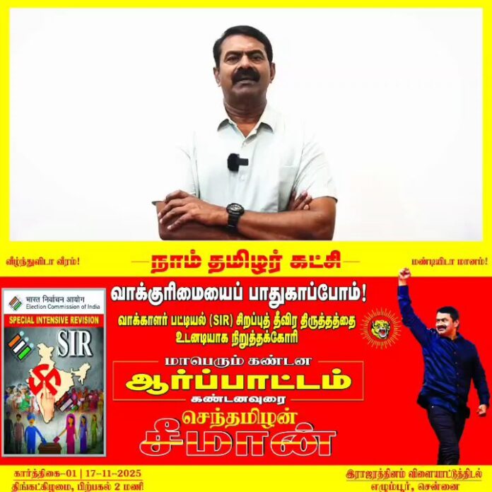 வாக்குரிமையைப் பாதுகாப்போம்!
வாக்காளர் பட்டியல் (SIR) சிறப்பு தீவிரத் திருத்தத்தை உடனடியாக நிறுத்தக்கோரி, நாம் தமிழர் கட்சி சார்பாக, நாளை கார்த்திகை 01ஆம் நாள் 17-11-2025 பிற்பகல் 02 மணியளவில் சென்னை, எழும்பூரில் உள்ள இராஜரத்தினம் விளையாட்டுத் திடல் அருகில் மாபெரும் கண்டன ஆர்ப்பாட்டம் நடைபெறவிருக்கிறது.
மானத்தமிழரெல்லாம் மறக்காமல் கூடுவோம்!
நாம் தமிழர்!