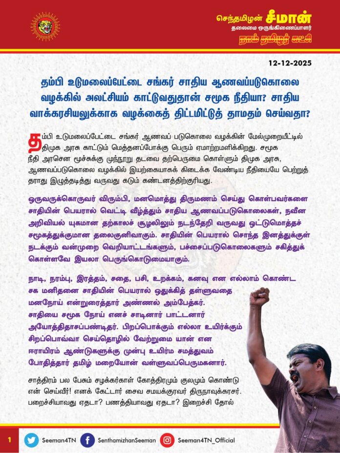 தம்பி உடுமலைப்பேட்டை சங்கர் சாதிய ஆணவப்படுகொலை வழக்கில் அலட்சியம் காட்டுவதுதான் சமூக நீதியா? சாதிய வாக்கரசியலுக்காக வழக்கைத் திட்டமிட்டுத் தாமதம் செய்வதா?
@CMOTamilnadu @mkstalin
தம்பி உடுமலைப்பேட்டை சங்கர் ஆணவப் படுகொலை வழக்கின் மேல்முறையீட்டில் திமுக அரசு காட்டும் மெத்தனப்போக்கு பெரும் ஏமாற்றமளிக்கிறது. சமூக நீதி அரசென மூச்சுக்கு முந்நூறு தடவை தற்பெருமை கொள்ளும் திமுக அரசு, ஆணவப்படுகொலை வழக்கில் இயற்கையாகக் கிடைக்க வேண்டிய நீதியையே பெற்றுத் தராது இழுத்தடித்து வருவது கடும் கண்டனத்திற்குரியது.
ஒருவருக்கொருவர் விரும்பி, மனமொத்து திருமணம் செய்து கொள்பவர்களை சாதியின் பெயரால் வெட்டி வீழ்த்தும் சாதிய ஆணவப்படுகொலைகள், நவீன அறிவியல் யுகமான தற்காலச் சூழலிலும் நடந்தேறி வருவது ஒட்டுமொத்தச் சமூகத்துக்குமான தலைகுனிவாகும். சாதியின் பெயரால் சொந்த இனத்துக்குள் நடக்கும் வன்முறை வெறியாட்டங்களும், பச்சைப்படுகொலைகளும் சகித்துக் கொள்ளவே இயலா பெருங்கொடுமையாகும்.
நாடி, நரம்பு, இரத்தம், சதை, பசி, உறக்கம், கனவு என எல்லாம் கொண்ட சகமனிதனை சாதியின் பெயரால் ஒதுக்கித் தள்ளுவதை மனநோய் என்றுரைத்தார் அண்ணல் அம்பேத்கர். சாதியை சமூக நோய் எனச் சாடினார் பாட்டனார் அயோத்திதாசப்பண்டிதர். பிறப்பொக்கும் எல்லா உயிர்க்கும் சிறப்பொவ்வா செய்தொழில் வேற்றுமை யான் என ஈராயிரம் ஆண்டுகளுக்கு முன்பு உயிர்ம சமத்துவம் போதித்தார் தமிழ் மறையோன் வள்ளுவப்பெருமகனார். சாத்திரம் பல பேசும் சழக்கர்காள் கோத்திரமும் குலமும் கொண்டு என் செய்வீர்! எனக் கேட்டார் சைவ சமயக்குரவர் திருநாவுக்கரசர். பறைச்சியாவது ஏதடா? பணத்தியாவது ஏதடா? இறைச்சி தோல் எலும்பிலும் இலக்கமிட்டு இருக்குதோ? என வினவினார் சித்தர் சிவவாக்கியர். சாதியிலே மதங்களிலே சமயநெறி களிலே
சாத்திரச்சந் தடிகளிலே கோத்திரச்சண் டையிலே ஆதியிலே அபிமானித் தலைகின்ற உலகீர்! அலைந்தலைந்து வீணேநீர் அழிதல் அழகல்லவே என்று அறிவுறுத்தினார் ஐயா திருவருட்பிரகாச வள்ளலார். சாதிகள் இல்லையடி பாப்பா! – குலத் தாழ்ச்சி உயர்ச்சி சொல்லல் பாவம்! என அறச்சீற்றம் கொண்டார் பெரும்பாவலர் பாட்டன் பாரதி. சாதிவெறி சமயவெறி கன்னல் நிகர் தமிழுக்கு நோயே! இடைவந்த சாதி என்னும் இடர் ஒழிந்தால் ஆள்வது நம் தாய் தாய் தாயே! எனச் சமத்துவம் போற்றினார் புரட்சிப்பாவலர் பாரதிதாசன். யாரு மேல கீறினாலும் ரத்தம் ஒன்னுதான்! ஆக மொத்தம் நீயும், நானும் பத்து மாசம்தான் எனப் பேதங்களைச் சாடினார் மக்கள் பாவலர் பட்டுக்கோட்டை கல்யாணசுந்தரம். சமத்துவத்தையும், சமதர்மத்தையும், பொதுமைச்சிந்தனையையும் எல்லோருக்கும் முன்பே, உலகுக்குப் போதித்த மரபு தமிழர்களுடையது. அத்தகைய இனத்தின் மக்கள் இன்றைக்கு சாதியின் பெயரால் பிளந்து பிரிந்து நிற்பதும், தன்னினப்பகைக்கு ஆட்பட்டு வீழ்வதும் வரலாற்றுப் பெருந்துயரமாகும். சாதி, மத உணர்ச்சிகள் முழுவதுமாகப் பட்டுப் போய், தமிழர் எனும் இனஉணர்ச்சி என்றைக்கு மேலோங்குகிறதோ அன்றைக்குத்தான் தமிழ்த்தேசிய இனம் உயர்ந்து சிறக்கும்.
சாதியத்தை திராவிடக்கட்சிகள் ஒருநாளும் எதிர்க்காது; மாறாக, ஊட்டி வளர்க்கும்; தமிழர்களைப் பிளந்து, பிரிக்கும். தமிழின மக்கள் சாதி, மதத்தின் பெயரால் ஒருவருக்கொருவர் அடித்துக் கொள்கிறபோது சிந்துகிற இரத்தத்தைக் குடிக்கிற ஓநாய்களாகத்தான் திராவிட ஆட்சியாளர்கள் இருக்கிறார்கள் என்பதுதான் மறுக்கவியலா பேருண்மையாகும். சாதிய ஆணவப் படுகொலைகளைக் கடும் சட்டங்களின் மூலமாகவும், உச்சபட்சத் தண்டனைகளை உறுதிசெய்வதன் மூலமாகவுமே முற்றாக ஒழிக்க முடியும்.
சாதிய ஆணவப் படுகொலைக்கு நீதிகேட்டுப் போராடி வரும் தங்கை கௌசல்யா அவர்களின் ஆதங்கமும், வருத்தமும் மிக நியாயமானது. வழக்கு மேல்முறையீடு செய்யப்பட்டு, ஐந்தாண்டுகளாகியும் அதில் எவ்வித முன்னேற்றமும் இல்லாதிருப்பதும், ஆளும் திமுக அரசு எவ்வித ஈடுபாட்டையும் வழக்கில் காட்டாததும் தற்செயலானதல்ல. சாதிய ஆணவப் படுகொலைகளைத் தடுக்க தனிச்சட்டம் இயற்றாது ஆணையம் அமைத்து காலங்கடத்தும் திமுக அரசு, தற்போது சங்கர் ஆணவப் படுகொலை வழக்கில் திட்டமிட்டு அலட்சியம் காட்டுகிறது. இதுதான் திமுக அரசு போற்றிக் கொண்டாடும் சமூக நீதியா? வழக்கை விரைந்து நடத்தித் தண்டனையைப் பெற்றுத் தர, திமுக அரசின் சார்பில் எவ்வித விரைவு மனுவும் நீதிமன்றத்தில் தாக்கல் செய்யப்படவில்லை என்பதோடு, வழக்கின் ஆவணங்களை ஐந்தாண்டுகளாக மொழிபெயர்க்காதுவிட்டுவிட்டு, நீதிமன்றத்தில் இன்னும் ஆறுமாதம் மொழிபெயர்க்கக் காலம் கோருவது வெட்கக்கேடானது. திமுகவைச் சேர்ந்த அமைச்சர்களின் ஊழல் வழக்குகளுக்கும், திமுக ஆட்சியை விமர்சனம் செய்ததற்காகக் கைதுசெய்யப்பட்டவர்களின் வழக்கில் பிணைக்கு எதிராகவும் பல இலட்சங்களைக் கொட்டியிறைத்து, மிக மூத்த வழக்கறிஞர்களைக் களமிறக்கும் திமுக அரசு, சாதிய வாக்கரசியலுக்காக தம்பி சங்கர் ஆணவப்படுகொலை வழக்கில் இயல்பான நடைமுறைகளையே பின்பற்ற மறுத்து, தாமதம் செய்வது நம்பிக்கைத்துரோகம் இல்லையா? திராவிட ஆட்சியாளர் பெருந்தகைகளே! இதுதான் உங்களது சாதி ஒழிப்பா? சமத்துவம் போற்றும் திராவிட மாடல் ஆட்சியா? பேரவலம்!
ஆகவே, தம்பி உடுமலைப்பேட்டை சங்கர் ஆணவப்படுகொலை வழக்கை விரைந்து நடத்தி, கொலையாளிகள் யாவரும் தண்டிக்கப்பட்டு, நீதிநிலைநாட்டப்பட திமுக அரசு துணைநிற்க வேண்டுமென நாம் தமிழர் கட்சி சார்பாக வலியுறுத்துகிறேன்.
- செந்தமிழன் சீமான்
தலைமை ஒருங்கிணைப்பாளர்
நாம் தமிழர் கட்சி