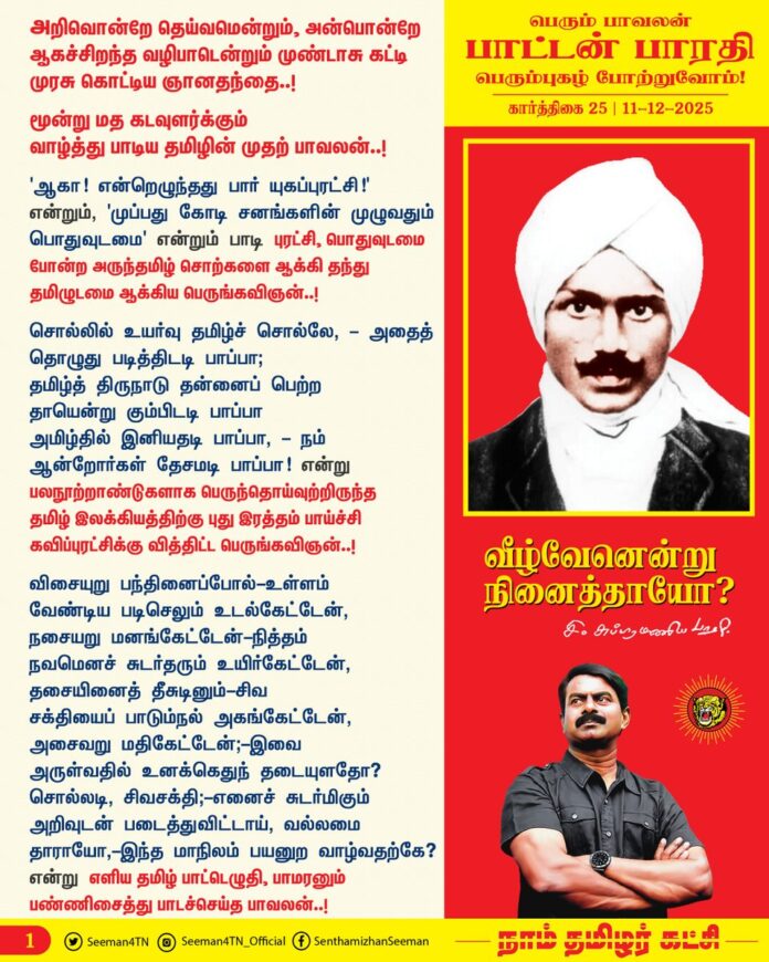 அறிவொன்றே தெய்வமென்றும்
அன்பொன்றே ஆகச்சிறந்த வழிபாடென்றும் முண்டாசு கட்டி
முரசு கொட்டிய ஞானதந்தை..!
மூன்று மத கடவுளர்க்கும் வாழ்த்து பாடிய தமிழின் முதற் பாவலன்..!
'ஆகா! என்றெழுந்தது பார் யுகப்புரட்சி!' என்றும், 'முப்பது கோடி சனங்களின் முழுவதும் பொதுவுடமை' என்றும் பாடி புரட்சி, பொதுவுடமை போன்ற அருந்தமிழ் சொற்களை ஆக்கி தந்து தமிழுடமை ஆக்கிய பெருங்கவிஞன்..!
சொல்லில் உயர்வு தமிழ்ச் சொல்லே, - அதைத்
தொழுது படித்திடடி பாப்பா;
தமிழ்த் திருநாடு தன்னைப் பெற்ற தாயென்று கும்பிடடி பாப்பா
அமிழ்தில் இனியதடி பாப்பா, - நம்
ஆன்றோர்கள் தேசமடி பாப்பா.
என்று பலநூற்றாண்டுகளாக பெருந்தொய்வுற்றிருந்த
தமிழ் இலக்கியத்திற்கு புது இரத்தம் பாய்ச்சி கவிப்புரட்சிக்கு வித்திட்ட பெருங்கவிஞன்..!
விசையுறு பந்தினைப்போல்-உள்ளம்
வேண்டிய படிசெலும் உடல்கேட்டேன்,
நசையறு மனங்கேட்டேன்-நித்தம்
நவமெனச் சுடர்தரும் உயிர்கேட்டேன்,
தசையினைத் தீசுடினும்-சிவ
சக்தியைப் பாடும்நல் அகங்கேட்டேன்,
அசைவறு மதிகேட்டேன்;-இவை
அருள்வதில் உனக்கெதுந் தடையுளதோ? சொல்லடி, சிவசக்தி;-எனைச்
சுடர்மிகும் அறிவுடன் படைத்துவிட்டாய்,
வல்லமை தாராயோ,-இந்த
மாநிலம் பயனுற வாழ்வதற்கே?
என்று
எளிய தமிழ் பாட்டெழுதி,
பாமரனும் பண்ணிசைத்து பாடச்செய்த பாவலன்..!
எங்கள் தமிழ்மொழி! எங்கள் தமிழ்மொழி!
என்றென்றும் வாழிய வே!
ஏழ்கடல் வைப்பினுந்
தன்மணம் வீசி
இசைகொண்டு வாழிய வே!
வானம் அறிந்த தனைத்தும் அறிந்து
வளர்மொழி வாழிய வே!
என்று
தான் அறிந்த மொழிகளில் தமிழ்போல்
இனிதாவது எங்கும் காணோமென
தரணி எங்கும் தமிழ் புகழ் பாடிய பெருமகன்..!
வள்ளுவன் தன்னை உலகினுக்கே – தந்து
வான்புகழ் கொண்ட தமிழ்நாடு – நெஞ்சை
அள்ளும் சிலப்பதி காரமென்றோர் – மணி
யாரம் படைத்ததமிழ்நாடு !
காவிரி தென்பெண்ணை பாலாறு – தமிழ்
கண்டதோர் வையை பொருனை நதி – என
மேவிய யாறு பலவோடத் – திரு
மேனி செழித்த தமிழ்நாடு !
என்று
செந்தமிழ் நாட்டினைப் பைந்தமிழ் பாட்டினில்
வைத்துப் போற்றிய பெரும்பாட்டன்..!
எந்தையும் தாயும் மகிழ்ந்து குலாவி
இருந்ததும் இந்நாடே - அதன்
முந்தையர் ஆயிரம் ஆண்டுகள் வாழ்ந்து
முடிந்ததும் இந்நாடே - அவர்
சிந்தையில் ஆயிரம் எண்ணம் வளர்ந்து
சிறந்ததும் இந்நாடே !
இன்னுயிர் தந்தெமை ஈன்று வளர்த்தருள்
ஈந்ததும் இந்நாடே - எங்கள்
அன்னையர் தோன்றி மழலைகள் கூறி
அறிந்ததும் இந்நாடே !
மங்கையராயவர் இல்லறம் நன்கு
வளர்த்ததும் இந்நாடே - அவர்
தங்க மதலைகள் ஈன்றமுதூட்டித்
தழுவியதிந்நாடே - பின்னர்
அங்கவர் மாய அவருடல் பூந்துகள்
ஆர்ந்ததும் இந்நாடே!
என்று
தெள்ளு தமிழில் தேச விடுதலைக்கு
பள்ளு பாடிய தென்தமிழ் நாட்டான்..!
உப்பென்றும் சீனியென்றும்
உள்நாட்டுச் சேலையென்றும்
செப்பித் திரிவாரடி கிளியே
செய்வதறியாரடி கிளியே!
மாதரைக் கற்பழித்து
வன்கண்மை பிறர்செய்யப்
பேதைகள் போலுயிரைக் - கிளியே
பேணி இருந்தாரடீ!
சொந்த சகோதரர்கள்
துன்பத்தில் சாதல் கண்டும்
சிந்தை இரங்காரடி கிளியே
செம்மை மறந்தாரடி கிளியே!
அச்சமும் பேடிமையும்
அடிமைச் சிறுமதியும்
உச்சத்திற்க் கொண்டாரடி - கிளியே
ஊமைச் சனங்களடீ!
என்று கஞ்சிக்கில்லாது அதன் காரணம் அறியாது துஞ்சி மடிவோரைக் கண்டு நெஞ்சு பொறுக்காது வெஞ்சினம் கொண்டு வெகுண்ட தமிழ்க்கவி..!
நாணும் அச்சமும் நாய்கட்கு வேண்டுமாம்;
நிமிர்ந்த நன்னடை நேர்கொண்ட பார்வையும்,
நிலத்தில் யார்க்கும் அஞ்சாத நெறிகளும்,
திமிர்ந்த ஞானச் செருக்கும் இருப்பதால்
செம்மை மாதர் திறம்புவ தில்லையாம்;
ஆணும் பெண்ணும் நிகரெனக் கொள்வதால்
அறிவி லோங்கி,இவ் வையம் தழைக்குமாம்;
ஞான நல்லறம் வீர சுதந்திரம்
பேணு நற்கடிப் பெண்ணின் குணங்களாம்;
என்று
மண் விடுதலை பாடிய வாயால்
பெண் விடுதலையும் பாடிய பெருந்தகை..!
வெள்ளை நிறத்தொரு பூனை
எங்கள் வீட்டில் வளருது கண்டீர்
பிள்ளைகள் பெற்றதப் பூனை
அவை பேருக்கொரு நிறம் ஆகும்.
எந்த நிறமிருந்தாலும்
அவை யாவும் ஓரே தரம் அன்றோ
இந்த நிறம் சிறிதென்றும்
இஃது ஏற்றம் என்றும் சொல்லலாமோ?
வண்ணங்கள் வேற்றுமை பட்டால்
அதில் மானுடர் வேற்றுமை இல்லை
சாதிகள் இல்லையடி பாப்பா என்று
சமூகநீதி குரலெடுத்துப் பாடிய குயில்..!
அக்கினிக் குஞ்சொன்று கண்டேன்-அதை
அங்கொரு காட்டிலோர் பொந்திடை வைத்தேன்;
வெந்து தணிந்தது காடு;-தழல்
வீரத்தில் குஞ்சென்றும் மூப்பென்றும் உண்டோ?
என்று தேமதுர தமிழோசை உலகெலாம் பரவிட இறவாத புதுக்கவிதை நூல்கள் இயற்றி தெருவெலாம் தமிழ் முழக்கம் செய்த
பைந்தமிழ்ப் புலவன்..!
பெரும்பாவலன்
நம்முடைய பாட்டன் பாரதியாரின் பெரும்புகழ் போற்றுவோம்..!
நாம் தமிழர்!
- செந்தமிழன் சீமான்
தலைமை ஒருங்கிணைப்பாளர்
நாம் தமிழர் கட்சி