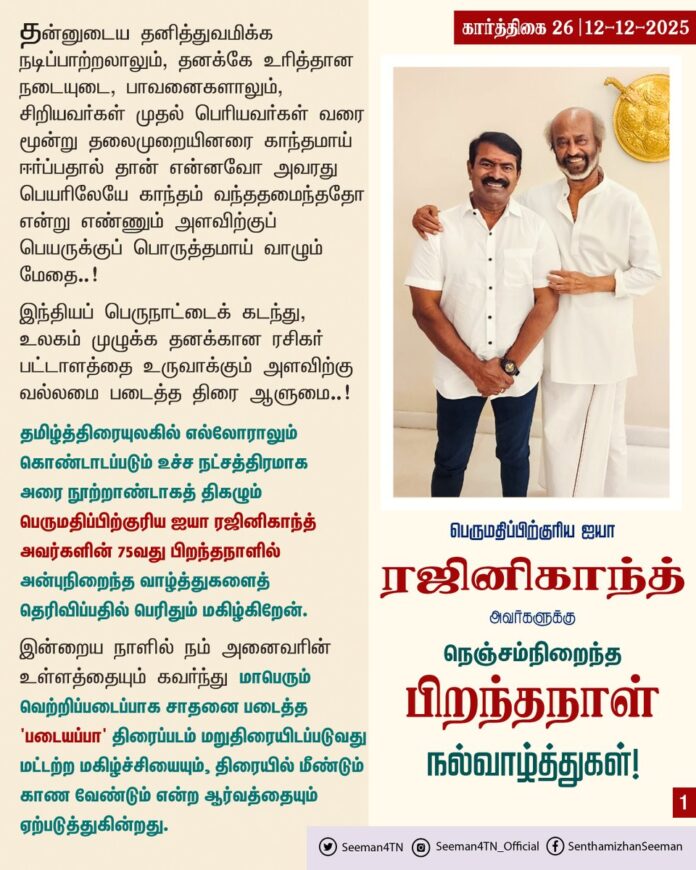 தன்னுடைய தனித்துவமிக்க நடிப்பாற்றலாலும், தனக்கே உரித்தான நடையுடை, பாவனைகளாலும், சிறியவர்கள் முதல் பெரியவர்கள் வரை மூன்று தலைமுறையினரை காந்தமாய் ஈர்ப்பதால் தான் என்னவோ அவரது பெயரிலேயே காந்தம் வந்ததமைந்ததோ என்று எண்ணும் அளவிற்குப் பெயருக்குப் பொருத்தமாய் வாழும் மேதை..!
இந்தியப் பெருநாட்டைக் கடந்து, உலகம் முழுக்க தனக்கான ரசிகர் பட்டாளத்தை உருவாக்கும் அளவிற்கு வல்லமை படைத்த திரை ஆளுமை..!
தமிழ்த்திரையுலகில் எல்லோராலும் கொண்டாடப்படும் உச்ச நட்சத்திரமாக அரை நூற்றாண்டாகத் திகழும் பெருமதிப்பிற்குரிய ஐயா ரஜினிகாந்த் அவர்களின் 75 வது பிறந்தநாளில் அன்புநிறைந்த வாழ்த்துகளைத் தெரிவிப்பதில் பெரிதும் மகிழ்கிறேன்.
இன்றைய நாளில் நம் அனைவரின் உள்ளத்தையும் கவர்ந்து மாபெரும் வெற்றிப்படைப்பாக சாதனை படைத்த 'படையப்பா' திரைப்படம் மறுதிரையிடப்படுவது மட்டற்ற மகிழ்ச்சியையும், திரையில் மீண்டும் காண வேண்டும் என்ற ஆர்வத்தையும் ஏற்படுத்துகின்றது. அதோடு, படையப்பா திரைப்படத்தின் இரண்டாம் பாகம் 'நீலாம்பரி' என்ற பெயரில் உருவாவது குறித்த ஐயா ரஜினிகாந்த் அவர்களின் முன்னறிவிப்பும் பேராவலைத் தூண்டுகிறது. அத்திரைப்படமும் விரைவில் வெளியாகி மாபெரும் வெற்றிப்படைப்பாக அமைய என்னுடைய அன்பும், வாழ்த்துகளும்!
தமிழ் மக்களின் பேரன்பையும், நன்மதிப்பையும் பெற்ற மாபெரும் திரை ஆளுமை பெருமதிப்பிற்குரிய ஐயா ரஜினிகாந்த் அவர்களுக்கு நெஞ்சம் நிறைந்த பிறந்தநாள் வாழ்த்துகள்!
@rajinikanth