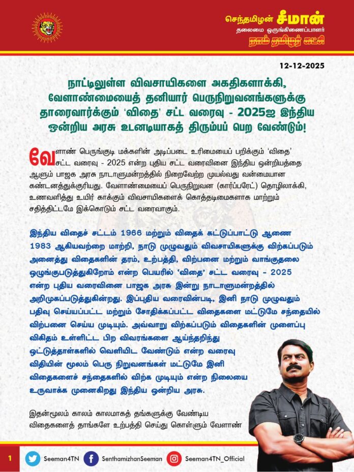 நாட்டிலுள்ள விவசாயிகளை அகதிகளாக்கி, வேளாண்மையைத் தனியார் பெருநிறுவனங்களுக்குத் தாரைவார்க்கும் ‘விதை’ சட்ட வரைவு - 2025ஐ இந்திய ஒன்றிய அரசு உடனடியாகத் திரும்பப் பெற வேண்டும்!
வேளாண் பெருங்குடி மக்களின் அடிப்படை உரிமையைப் பறிக்கும் ‘விதை’ சட்ட வரைவு - 2025 என்ற புதிய சட்ட வரைவினை இந்திய ஒன்றியத்தை ஆளும் பாஜக அரசு நாடாளுமன்றத்தில் நிறைவேற்ற முயல்வது வன்மையான கண்டனத்துக்குரியது. வேளாண்மையைப் பெருநிறுவன (கார்ப்பரேட்) தொழிலாக்கி, உணவளித்து உயிர் காக்கும் விவசாயிகளைக் கொத்தடிமைகளாக மாற்றும் சதித்திட்டமே இக்கொடும் சட்ட வரைவாகும்.
இந்திய விதைச் சட்டம் 1966 மற்றும் விதைக் கட்டுப்பாட்டு ஆணை 1983 ஆகியவற்றை மாற்றி, நாடு முழுவதும் விவசாயிகளுக்கு விற்கப்படும் அனைத்து விதைகளின் தரம், உற்பத்தி, விற்பனை மற்றும் வாங்குதலை ஒழுங்குபடுத்துகிறோம் என்ற பெயரில் ‘விதை’ சட்ட வரைவு - 2025 என்ற புதிய வரைவினை பாஜக அரசு இன்று நாடாளுமன்றத்தில் அறிமுகப்படுத்துகின்றது.
இப்புதிய வரைவின் படி, இனி நாடு முழுவதும் பதிவுசெய்யப்பட்ட மற்றும் சோதிக்கப்பட்ட விதைகளை மட்டுமே சந்தையில் விற்பனை செய்ய முடியும். அவ்வாறு விற்கப்படும் விதைகளின் முளைப்பு விகிதம் உள்ளிட்ட பிற விவரங்களை ஆய்ந்தறிந்து ஒட்டுத்தாள்களில் வெளியிட வேண்டும் என்ற வரைவு விதியின் மூலம் பெருநிறுவனங்கள் மட்டுமே இனி விதைகளைச் சந்தைகளில் விற்க முடியும் என்ற நிலையை உருவாக்க முனைகிறது இந்திய ஒன்றிய அரசு. இதன் மூலம் காலம்காலமாகத் தங்களுக்கு வேண்டிய விதைகளைத் தாங்களே உற்பத்தி செய்துகொள்ளும் வேளாண் பெருங்குடி மக்களின் தற்சார்பு வாழ்வியல் உரிமையை அழித்தொழித்து, அவர்களை விதைகளுக்காகக் கையேந்தி நிற்க வைக்கும் நிலையை உருவாக்குவது பேரவலமாகும்.
மேலும், விதைகளின் விற்பனை விலைகளை ஒழுங்குபடுத்தும் அதிகாரங்களை இச்சட்ட வரைவு இந்திய ஒன்றிய அரசிற்கு மட்டுமே வழங்குவதன் மூலம் மாநில அரசுகளின் அதிகாரங்களைப் பறிப்பது கூட்டாட்சி தத்துவத்திற்கு எதிரானதாகும். மேலும், அழிவின் விளிம்பில் இருக்கும் பாரம்பரிய விதைகளை அரும்பாடுபட்டு மீட்டெடுத்து சேகரிக்கும் மறைந்த ஐயா நெல் ஜெயராமன் போன்ற வேளாண் தன்னார்வலர்களின் முயற்சியை இல்லாதொழிக்கவும் இச்சட்ட வரைவு வழிவகுப்பது ஏற்க முடியாத பெருங்கொடுமையாகும்.
இப்புதிய சட்ட வரைவு நிறைவேற்றப்பட்டு நடைமுறைக்கு வந்தால், இனி இந்த நாட்டில் வாழும் எந்த ஒரு வேளாண் பெருங்குடி மகனும், எந்தவொரு விதையை வாங்க வேண்டும் என்றாலும் ஒன்றிய அரசு அங்கீகரித்த அரசு மற்றும் தனியார் விதை விற்பனை நிறுவனங்களிடம் மட்டுமே வாங்கி விதைக்க முடியும். அதுமட்டுமின்றி மரபணு மாற்றப்பட்ட விதைகள் மற்றும் ஒரு முறை மட்டுமே முளைக்கும் திறன் பெற்ற விதைகள் என்று, இனி விதை விற்பனை நிறுவனங்கள் முடிவு செய்யும் விதைகளை மட்டுமே விவசாயிகள் வாங்கிப் பயன்படுத்தும் சூழ்நிலை உருவாகும். மேலும், விதைக்கேற்ற வகையில் விவசாயிகள் பயன்படுத்த வேண்டிய உரங்கள், பூச்சிக்கொல்லிகள், களைக்கொல்லிகள் ஆகியவற்றையும் விதை விற்பனை நிறுவனங்களே தீர்மானிக்கும். விதைகள் முதல் விளைபொருள் வரை, விதைப்பது முதல் விற்பனை வரை இந்நாட்டின் விவசாயிகள் இனி எதை விதைக்க வேண்டும், எதை விளைவிக்க வேண்டும் என்பதைத் தனியார் பெருநிறுவனங்களே முடிவு செய்யும்.
தனியார் நிறுவனங்கள் தருவதுதான் விதை, அவர்கள் நிர்ணயிப்பதுதான் விலை என்ற நிலையை உருவாக்குவது, பெரும் பஞ்சம் ஏற்பட வழிவகுத்து நாட்டினை பேரழிவினை நோக்கியே இட்டுச்செல்லும். எப்படி ஒன்றிய அரசு விண்ணூர்திகளைத் தனியாருக்கு தாரைவார்த்து, நாட்டு மக்களை விமான நிலையங்களில் கூட்டம் கூட்டமாகத் தவிக்கவிட்டதோ அதைப்போல, விதை உரிமையை மொத்தமாகத் தனியாருக்குத் தாரை வார்த்து, நாட்டு மக்கள் நாளை நீண்ட வரிசையில் உணவுக்குக் கையேந்த வைக்கும் கொடுமையும் நம் கண் முன்னே அரங்கேறுவதற்கான தொடக்கமே இப்புதியச் சட்ட வரைவாகும்.
இனி, இந்திய ஒன்றிய அரசுதான் விதைகளுக்கான விற்பனை விலையை நிர்ணயிக்கும் என்று இப்புதிய சட்ட வரைவு இன்றைக்குக் கூறினாலும், எரிபொருள் விலை நிர்ணயம்போல எதிர்காலத்தில் விதைகளின் விலை நிர்ணயமும் தனியார் பெருநிறுவனங்களிடம் அரசு ஒப்படைக்காது என்பது என்ன நிச்சயம்? அப்படி ஒரு நிலை உருவானால், அது சிறு, குறு விவசாயிகளை வேளாண்மையை விட்டே முற்று முழுதாக வெளியேற்றவே வழிவகுக்கும்.
ஆகவே, விளைநிலங்களைப் பறித்து, விவசாயிகளை அகதிகளாக்கி, வேளாண்மையைத் தனியார் பெருநிறுவனத் தொழிலாக்கும் ‘விதை’ சட்ட வரைவு - 2025ஐ இந்திய ஒன்றியத்தை ஆளும் பாஜக அரசு எக்காரணம் கொண்டும் நிறைவேற்றக்கூடாது என்றும், உடனடியாக இப்புதிய சட்ட வரைவை உடனடியாகத் திரும்பப்பெற வேண்டுமெனவும் வலியுறுத்துகிறேன்.
- செந்தமிழன் சீமான்
தலைமை ஒருங்கிணைப்பாளர்
நாம் தமிழர் கட்சி