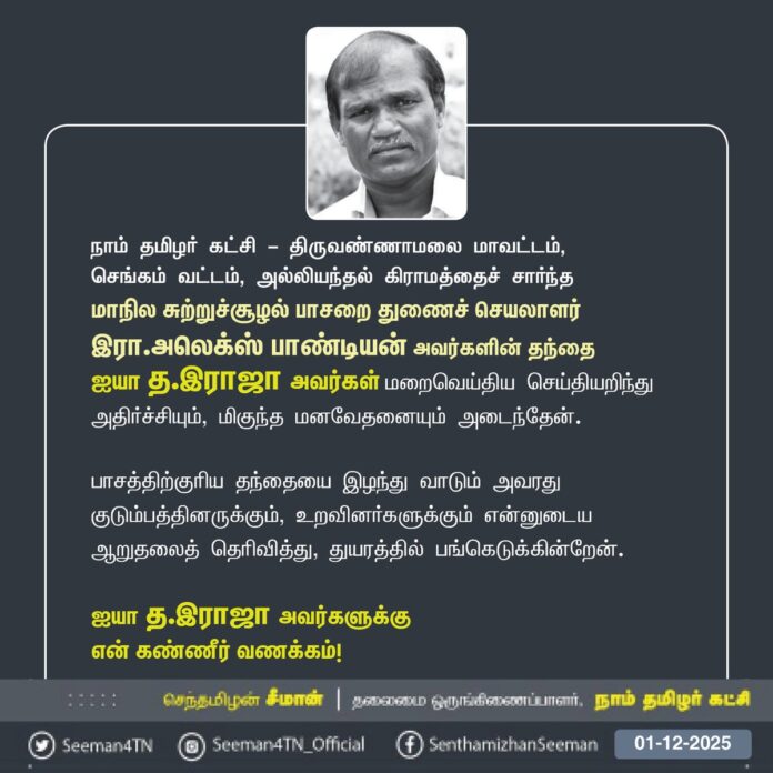 நாம் தமிழர் கட்சி - திருவண்ணாமலை மாவட்டம்,
செங்கம் வட்டம், அல்லியந்தல் கிராமத்தைச் சார்ந்த
மாநில சுற்றுச்சூழல் பாசறை துணைச் செயலாளர்
இரா.அலெக்ஸ் பாண்டியன் அவர்களின் தந்தை
ஐயா த.இராஜா அவர்கள் மறைவெய்திய செய்தியறிந்து அதிர்ச்சியும், மிகுந்த மனவேதனையும் அடைந்தேன்.
பாசத்திற்குரிய தந்தையை இழந்து வாடும் அவரது குடும்பத்தினருக்கும், உறவினர்களுக்கும் என்னுடைய ஆறுதலைத் தெரிவித்து, துயரத்தில் பங்கெடுக்கின்றேன்.
ஐயா த.இராஜா அவர்களுக்கு
என் கண்ணீர் வணக்கம்!