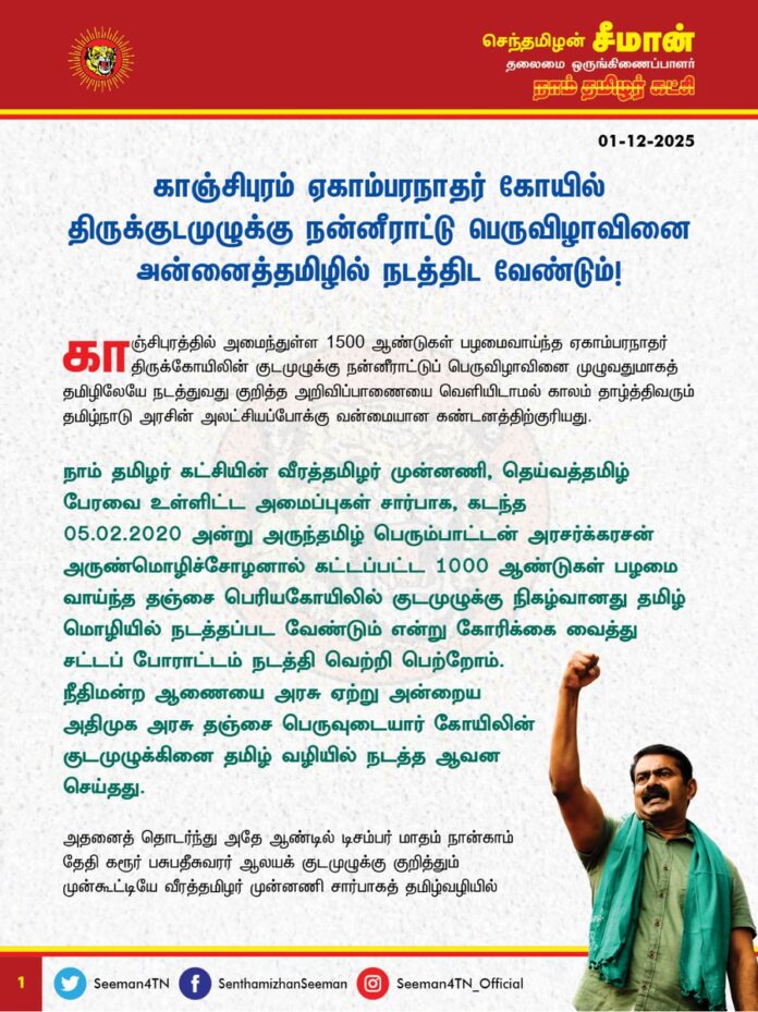 காஞ்சிபுரம் ஏகாம்பரநாதர் கோயில் திருக்குடமுழுக்கு நன்னீராட்டு பெருவிழாவினை அன்னைத்தமிழில் நடத்திட வேண்டும்!
@CMOTamilnadu @mkstalin
காஞ்சிபுரத்தில் அமைந்துள்ள 1500 ஆண்டுகள் பழமைவாய்ந்த ஏகாம்பரநாதர் திருக்கோயிலின் குடமுழுக்கு நன்னீராட்டு பெருவிழாவினை முழுவதுமாகத் தமிழிலேயே நடத்துவது குறித்த அறிவிப்பாணையை வெளியிடாமல் காலம் தாழ்த்திவரும் தமிழ்நாடு அரசின் அலட்சியப்போக்கு வன்மையான கண்டனத்திற்குரியது.
நாம் தமிழர் கட்சியின் வீரத்தமிழர் முன்னணி, தெய்வத்தமிழ் பேரவை உள்ளிட்ட அமைப்புகள் சார்பாக, கடந்த 05.02.2020 அன்று அருந்தமிழ் பெரும்பாட்டன் அரசர்க்கரசன் அருண்மொழிச்சோழனால் கட்டப்பட்ட 1000 ஆண்டுகள் பழமை வாய்ந்த தஞ்சை பெரியகோயிலில் குடமுழுக்கு நிகழ்வானது தமிழ் மொழியில் நடத்தப்பட வேண்டும் என்று கோரிக்கை வைத்து சட்டப் போராட்டம் நடத்தி வெற்றிபெற்றோம். நீதிமன்ற ஆணையை அரசு ஏற்று அன்றைய அதிமுக அரசு தஞ்சை பெருவுடையார் கோயிலின் குடமுழுக்கினை தமிழ் வழியில் நடத்த ஆவன செய்தது.
அதனைத் தொடர்ந்து அதே ஆண்டில் டிசம்பர் மாதம் நான்காம் தேதி கரூர் பசுபதீசுவரர் ஆலயக் குடமுழுக்கு குறித்தும் முன்கூட்டியே வீரத்தமிழர் முன்னணி சார்பாகத் தமிழ்வழியில் குடமுழுக்கு கோரி மதுரை உயர்நீதிமன்றத்தில் முறையிட்டது. இந்த வழக்கினை விசாரித்த நீதியரசர்கள் கிருபாகரன் மற்றும் புகழேந்தி ஆகியோர் அடங்கிய அமர்வு “தமிழ்நாட்டில் இந்து சமய அறநிலையத்துறையின் கட்டுப்பாட்டில் இருக்கும் அனைத்து கோயில்களுக்கும் குடமுழுக்கு நடக்கும்போது தமிழில் கட்டாயம் நடத்தப்பட வேண்டும் என்றும், அதை நிறைவேற்றத் தவறும் கோவில் நிர்வாகத்திற்கு 10 இலட்சம் ரூபாய் அபராதம் என்ற வரலாற்று முக்கியத்துவம் வாய்ந்த தீர்ப்பை வழங்கினார்கள்.
அதன் பிறகு, தமிழ் இறையோன் முப்பாட்டன் முருகனின் பழனி திருக்கோயிலின் குடமுழுக்கையும் தமிழில் நடத்த முதலில் திமுக அரசு மறுத்தபோதும், மதுரை உயர்நீதிமன்றம் உத்தரவிட்ட பிறகு வேறுவழியின்றித் தமிழிலும் மந்திரங்கள் ஓதப்பட்டன. அதேபோன்றே மருதமலை முருகன் கோயில், பேரூர் பட்டீஸ்வரர் கோயில், திருச்செந்தூர் முருகன் கோயில் என்று அடுத்தடுத்து தமிழ் முன்னோர்களால் கட்டப்பட்ட பழம்பெரும் திருக்கோயில்களில் நடைபெற்ற திருக்குடமுழுக்கிலும் அதே நிலையே தொடர்கின்றது. இந்நிலையில் வருகின்ற 08.12.2025 அன்று காஞ்சிபுரம் ஏகாம்பரநாதர் திருக்கோயிலில் குடமுழுக்கு நன்னீராட்டு ப் பெருவிழா நடைபெறவுள்ள நிலையில் அதனைத் தமிழில் நடத்துவதற்கான எவ்வித அறிவிப்பும் இதுவரை கோயில் நிர்வாகம் வெளியிடாதது பெருத்த சந்தேகத்தை ஏற்படுத்துகிறது. குடமுழுக்கை சமஸ்கிருதத்தில் மட்டுமே நடத்தக் கோயில் நிர்வாகமும், இந்து சமய அறநிலையத்துறையும் திட்டமிட்டுள்ளதோ எனவும் ஐயமுறத் தோன்றுகிறது.
தமிழ் மொழி காப்போம், மண் காப்போம், மானம் காப்போம், ‘வீழ்வது நாமாக இருப்பினும் வாழ்வது தமிழாக இருக்கட்டும்’ என்பவையெல்லாம் தமிழர்களை ஏமாற்றி வாக்குகளை பறிப்பதற்கான திமுகவின் தேர்தல்கால வெற்று முழக்கங்கள் என்பதையே குடமுழுக்கு விழாவினை தமிழில் நடத்த ஆணை பிறப்பிக்காமல் அலட்சியப்படுத்தும் திமுக அரசின் ஆணவப்போக்கு காட்டுகிறது. குறிப்பாக திமுக அரசு கடந்த 4 ஆண்டுகளாக தமிழ்நாட்டு கோயிகளில் நடைபெறும் அனைத்து நிகழ்வுகளிலும் தொடர்ச்சியாக அன்னைத்தமிழை புறக்கணித்து, அமைச்சர் சேகர்பாபு மூலம் வடமொழிக்கு சாமரம் வீசுவது வெட்கக்கேடானது. இதுதான் திராவிட மாடல் திமுக அரசு தமிழை வளர்க்கும் முறையா? என்ற கேள்வி எழுகின்றது.
ஆகவே, காஞ்சிபுரம் ஏகாம்பரநாதர் திருக்கோயில் திருக்குடமுழுக்கு நன்னீராட்டுப் பெருவிழாவின் அனைத்து நிகழ்வுகளும் அன்னைத் தமிழிலேயே நடைபெறுவதை தமிழ்நாடு அரசு உறுதிசெய்ய அதுகுறித்த அறிவிப்பாணையை முன்கூட்டியே வெளியிட வேண்டுமென தமிழ்நாடு அரசினை வலியுறுத்துகிறேன். ஏகாம்பரநாதர் கோயில் குடமுழுக்கினை தமிழில் நடத்த தமிழ்நாடு அரசு மறுக்குமாயின், தமிழ்ச்சைவ இறை அடியார்களையும், தமிழ் ஆர்வலர்களையும் ஒன்று திரட்டி மாபெரும் மக்கள் திரள் போராட்டத்தை நாம் தமிழர் கட்சி முன்னெடுக்கும் என்பதையும், திமுக அரசின் மீது நீதிமன்ற அவமதிப்பு வழக்குத் தொடர்ந்து தமிழில் குடமுழுக்கு நடத்த சட்டப்போராட்டத்தை முன்னெடுக்கும் என்பதையும் தெரிவித்துக்கொள்கிறேன்.
- செந்தமிழன் சீமான்
தலைமை ஒருங்கிணைப்பாளர்
நாம் தமிழர் கட்சி