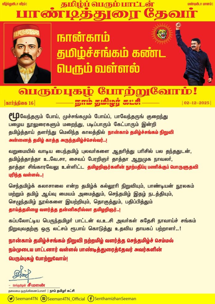 மூவேந்தரும் போய், முச்சங்கமும் போய்ப், பாவேந்தருங் குறைந்துபழைய நூலுரைகளும் மறைந்து, படிப்பாரும் கேட்பாரும் இன்றிதமிழ்த்தாய் தளர்ந்து மெலிந்த காலத்தில் நான்காம் தமிழ்ச்சங்கம் நிறுவி அன்னைத் தமிழ் காத்த அருந்தமிழ்ச்செல்வர்..!
வறுமையில் வாடிய பைந்தமிழ் புலவர்களை ஆதரித்து பரிசில் பல தந்ததுடன், தமிழ்த்தாத்தா உ.வே.சா, சைவப் பேரறிஞர் தாத்தா ஆறுமுக நாவலர், தாத்தா சிங்காரவேலு உள்ளிட்ட தமிழறிஞர்களின் நூற்பதிப்பு பணிக்குப் பொருளுதவி புரிந்த வள்ளல்..!
செந்தமிழ்க் கலாசாலை என்ற தமிழ்க் கல்லூரி நிறுவியும், பாண்டியன் நூலகம் மற்றும் தமிழ் ஆய்வு மையம் அமைத்தும், செந்தமிழ் இதழ் நடத்தியும்,செழுந்தமிழ் நூல்களை இயற்றியும், தொகுத்தும், பதிப்பித்தும் தாய்த்தமிழை வளர்த்த தன்னிகரில்லா தமிழறிஞர்..!
கப்பலோட்டிய பெருந்தமிழர் பாட்டன் வ.உ.சி அவர்கள் சுதேசி நாவாய்ச் சங்கம் நிறுவுவதற்கு ஒரு லட்சம் ரூபாய் கொடுத்து உதவிய தாயகப் பற்றாளர்..!
நான்காம் தமிழ்ச்சங்கம் நிறுவி நற்றமிழ் வளர்த்த செந்தமிழ்ச் செம்மல் நம்முடைய பாட்டனார் வள்ளல் பாண்டித்துரைத்தேவர் அவர்களின் பெரும்புகழ் போற்றுவோம்!