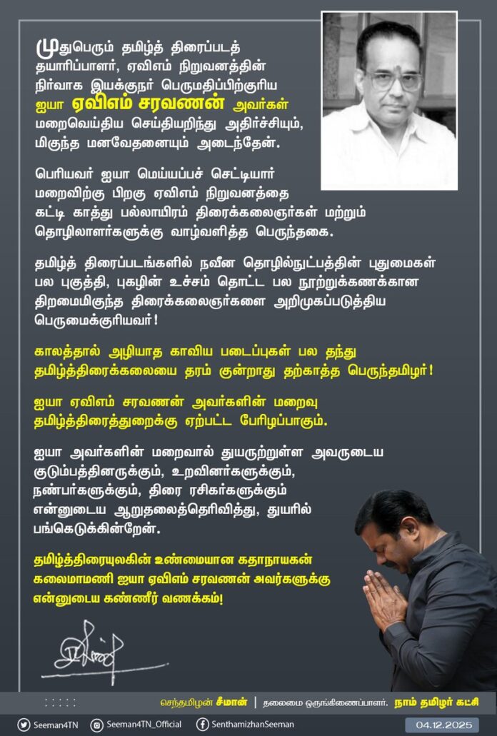 முதுபெரும் தமிழ்த் திரைப்படத் தயாரிப்பாளர், ஏவிஎம் நிறுவனத்தின் நிர்வாக இயக்குநர் பெருமதிப்பிற்குரிய ஐயா ஏவிஎம் சரவணன் அவர்கள் மறைவெய்திய செய்தியறிந்து அதிர்ச்சியும், மிகுந்த மனவேதனையும் அடைந்தேன்.
பெரியவர் ஐயா மெய்யப்பச் செட்டியார் மறைவிற்கு பிறகு ஏவிஎம் நிறுவனத்தை கட்டி காத்து பல்லாயிரம் திரைக்கலைஞர்கள் மற்றும் தொழிலாளர்களுக்கு வாழ்வளித்த பெருந்தகை.
தமிழ்த் திரைப்படங்களில் நவீன தொழில்நுட்பத்தின் புதுமைகள் பல புகுத்தி, புகழின் உச்சம் தொட்ட பல நூற்றுக்கணக்கான திறமைமிகுந்த திரைக்கலைஞர்களை அறிமுகப்படுத்திய பெருமைக்குரியவர்!
காலத்தால் அழியாத காவிய படைப்புகள் பல தந்து தமிழ்த்திரைக்கலையை தரம் குன்றாது தற்காத்த பெருந்தமிழர்!
ஐயா ஏவிஎம் சரவணன் அவர்களின் மறைவு தமிழ்த்திரைத்துறைக்கு ஏற்பட்ட பேரிழப்பாகும்.
ஐயா அவர்களின் மறைவால் துயருற்றுள்ள அவருடைய குடும்பத்தினருக்கும், உறவினர்களுக்கும், நண்பர்களுக்கும், திரை ரசிகர்களுக்கும் என்னுடைய ஆறுதலைத்தெரிவித்து, துயரில் பங்கெடுக்கின்றேன்.
தமிழ்த்திரையுலகின் உண்மையான கதாநாயகன் கலைமாமணி ஐயா ஏவிஎம் சரவணன் அவர்களுக்கு என்னுடைய கண்ணீர் வணக்கம்!
#RIPAVMSaravanan