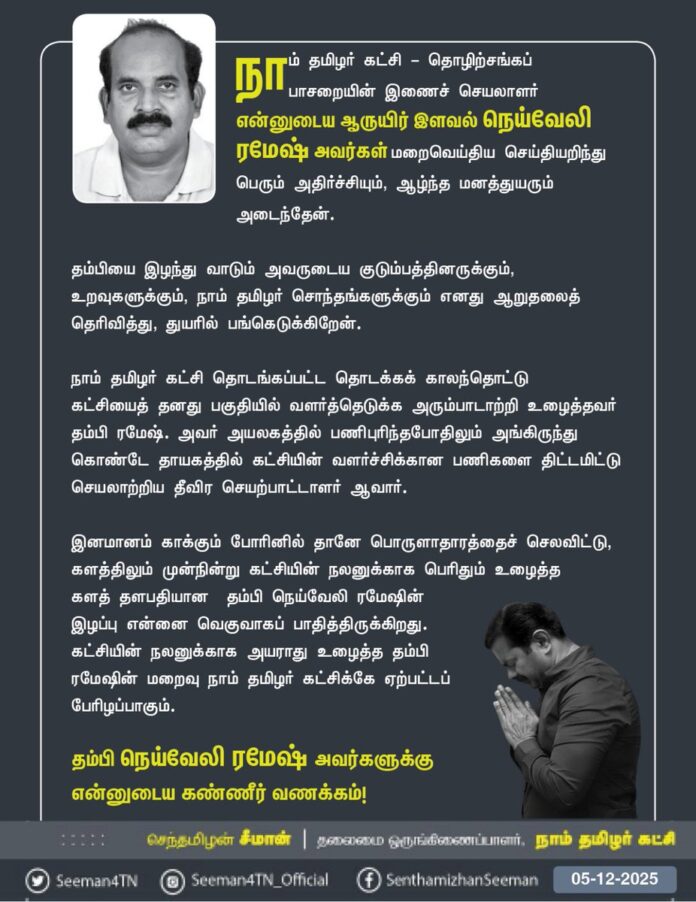 நாம் தமிழர் கட்சி - தொழிற்சங்கப் பாசறையின் இணைச் செயலாளர் என்னுடைய ஆருயிர் இளவல் நெய்வேலி ரமேஷ் அவர்கள் மறைவெய்திய செய்தியறிந்து பெரும் அதிர்ச்சியும், ஆழ்ந்த மனத்துயரும் அடைந்தேன். தம்பியை இழந்து வாடும் அவருடைய குடும்பத்தினருக்கும், உறவுகளுக்கும், நாம் தமிழர் சொந்தங்களுக்கும் எனது ஆறுதலைத் தெரிவித்து, துயரில் பங்கெடுக்கிறேன்.
நாம் தமிழர் கட்சி தொடங்கப்பட்ட தொடக்கக் காலந்தொட்டு கட்சியைத் தனது பகுதியில் வளர்த்தெடுக்க அரும்பாடாற்றி உழைத்தவர் தம்பி ரமேஷ். அவர் அயலகத்தில் பணிபுரிந்தபோதிலும் அங்கிருந்து கொண்டே தாயகத்தில் கட்சியின் வளர்ச்சிக்கான பணிகளை திட்டமிட்டு செயலாற்றிய தீவிர செயற்பாட்டாளர் ஆவார். இனமானம் காக்கும் போரினில் தானே பொருளாதாரத்தைச் செலவிட்டு, களத்திலும் முன்நின்று கட்சியின் நலனுக்காக பெரிதும் உழைத்த களத் தளபதியான தம்பி நெய்வேலி ரமேஷின் இழப்பு என்னை வெகுவாகப் பாதித்திருக்கிறது. கட்சியின் நலனுக்காக அயராது உழைத்த தம்பி ரமேஷின் மறைவு நாம் தமிழர் கட்சிக்கே ஏற்பட்டப் பேரிழப்பாகும்.
தம்பி நெய்வேலி ரமேஷ் அவர்களுக்கு என்னுடைய கண்ணீர் வணக்கம்!