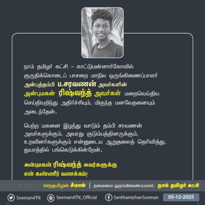 நாம் தமிழர் கட்சி - காட்டுமன்னார்கோவில்
குருதிக்கொடைப் பாசறை மாநில ஒருங்கிணைப்பாளர் அன்புத்தம்பி ப.சரவணன் அவர்களின்
அன்புமகன் ரிஷ்வந்த் அவர்கள் மறைவெய்திய செய்தியறிந்து அதிர்ச்சியும், மிகுந்த மனவேதனையும் அடைந்தேன்.
பெற்ற மகனை இழந்து வாடும் தம்பி சரவணன் அவர்களுக்கும், அவரது குடும்பத்தினருக்கும், உறவினர்களுக்கும் என்னுடைய ஆறுதலைத் தெரிவித்து, துயரத்தில் பங்கெடுக்கின்றேன்.
அன்புமகன் ரிஷ்வந்த் அவர்களுக்கு
என் கண்ணீர் வணக்கம்!