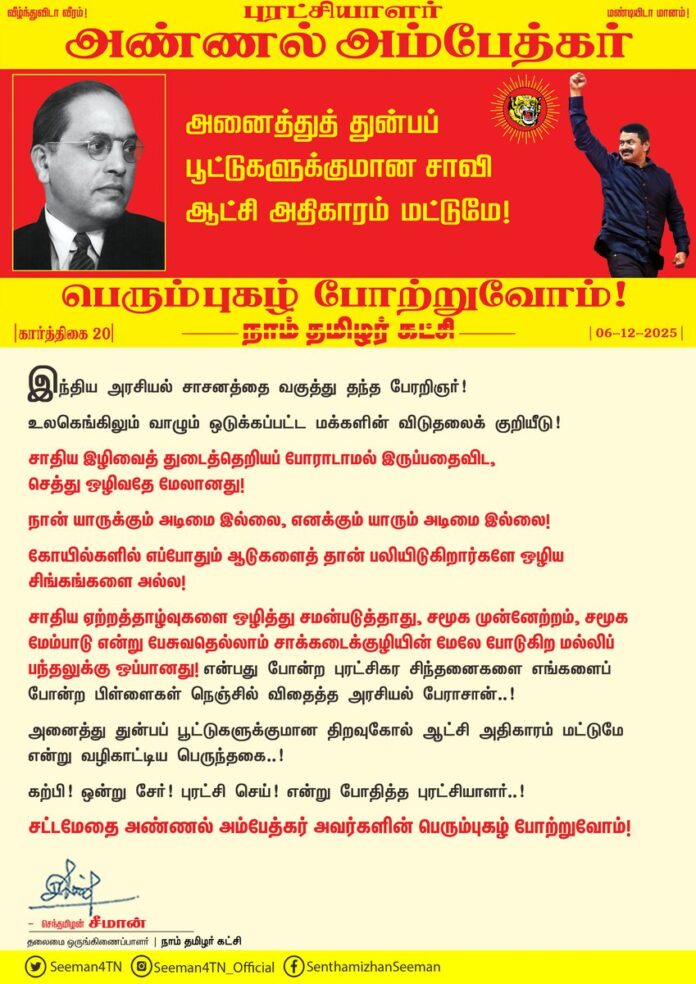 இந்திய அரசியல் சாசனத்தை வகுத்து தந்த பேரறிஞர்!
உலகெங்கிலும் வாழும் ஒடுக்கப்பட்ட மக்களின் விடுதலைக் குறியீடு!
சாதிய இழிவைத் துடைத்தெறியப் போராடாமல் இருப்பதைவிட, செத்து ஒழிவதே மேலானது!
நான் யாருக்கும் அடிமை இல்லை, எனக்கும் யாரும் அடிமை இல்லை; கோயில்களில் எப்போதும் ஆடுகளைத் தான் பலியிடுகிறார்களே ஒழிய சிங்கங்களை அல்ல!
சாதிய ஏற்றத்தாழ்வுகளை ஒழித்து சமன்படுத்தாது, சமூக முன்னேற்றம், சமூக மேம்பாடு என்று பேசுவதெல்லாம் சாக்கடைக்குழியின் மேலே போடுகிற மல்லிப் பந்தலுக்கு ஒப்பானது! என்பது போன்ற புரட்சிகர சிந்தனைகளை எங்களைப் போன்ற பிள்ளைகள் நெஞ்சில் விதைத்த அரசியல் பேராசான்..!
அனைத்து துன்பப் பூட்டுகளுக்குமான திறவுகோல் ஆட்சி அதிகாரம் மட்டுமே என்று வழிகாட்டிய பெருந்தகை..!
கற்பி! ஒன்று சேர்! புரட்சி செய்! என்று போதித்த புரட்சியாளர்..!
சட்டமேதை அண்ணல் அம்பேத்கர் அவர்களின் பெரும்புகழ் போற்றுவோம்!