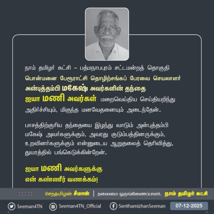 நாம் தமிழர் கட்சி - பத்மநாபபுரம் சட்டமன்றத் தொகுதி பொன்மனை பேரூராட்சி தொழிற்சங்கப் பேரவை செயலாளர் அன்புத்தம்பி மகேஷ் அவர்களின் தந்தை
ஐயா மணி அவர்கள் மறைவெய்திய செய்தியறிந்து அதிர்ச்சியும், மிகுந்த மனவேதனையும் அடைந்தேன்.
பாசத்திற்குரிய தந்தையை இழந்து வாடும் அன்புத்தம்பி மகேஷ் அவர்களுக்கும், அவரது குடும்பத்தினருக்கும், உறவினர்களுக்கும் என்னுடைய ஆறுதலைத் தெரிவித்து, துயரத்தில் பங்கெடுக்கின்றேன்.
ஐயா மணி அவர்களுக்கு
என் கண்ணீர் வணக்கம்!