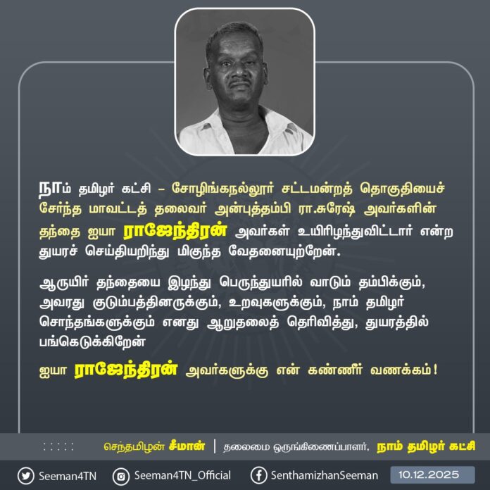 நாம் தமிழர் கட்சி - சோழிங்கநல்லூர் சட்டமன்றத் தொகுதியைச் சேர்ந்த மாவட்டத் தலைவர் அன்புத்தம்பி இரா.சுரேஷ் அவர்களின் தந்தை ஐயா ராஜேந்திரன் அவர்கள் உயிரிழந்துவிட்டார் என்ற துயரச் செய்தியறிந்து மிகுந்த வேதனையுற்றேன்.
ஆருயிர் தந்தையை இழந்து பெருந்துயரில் வாடும் தம்பிக்கும், அவரது குடும்பத்தினருக்கும், உறவுகளுக்கும், நாம் தமிழர் சொந்தங்களுக்கும் எனது ஆறுதலைத் தெரிவித்து, துயரத்தில் பங்கெடுக்கிறேன்
ஐயா ராஜேந்திரன் அவர்களுக்கு என் கண்ணீர் வணக்கம்!