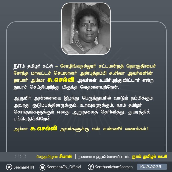 நாம் தமிழர் கட்சி - சோழிங்கநல்லூர் சட்டமன்றத் தொகுதியைச் சேர்ந்த மாவட்டச் செயலாளர் அன்புத்தம்பி சு.சிவா அவர்களின் தாயார் அம்மா சு.செல்வி அவர்கள் உயிரிழந்துவிட்டார் என்ற துயரச் செய்தியறிந்து மிகுந்த வேதனையுற்றேன்.
ஆருயிர் அன்னையை இழந்து பெருந்துயரில் வாடும் தம்பிக்கும் அவரது குடும்பத்தினருக்கும், உறவுகளுக்கும், நாம் தமிழர் சொந்தங்களுக்கும் எனது ஆறுதலைத் தெரிவித்து, துயரத்தில் பங்கெடுக்கிறேன்
அம்மா சு.செல்வி அவர்களுக்கு என் கண்ணீர் வணக்கம்!