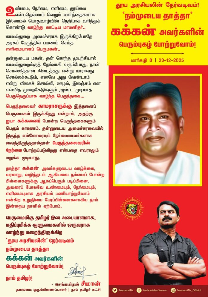 உண்மை, நேர்மை, எளிமை, தூய்மை என்பதெல்லாம் வெறும் வார்த்தைகளாக இல்லாமல் பொதுவாழ்வின் நெறியாக வரித்துக்கொண்டு வாழ்ந்து காட்டிய மாமனிதர்..!
காவல்துறை அமைச்சராக இருக்கிறபோதே அரசுப் பேருந்தில் பயணம் செய்த எளிமையானப் பெருமகன்..!
தன்னுடைய மகன், தன் சொந்த முயற்சியால் காவல்துறைக்குத் தேர்வாகி வரும்போது, நான் சொல்லித்தான் கிடைத்தது என்று யாராவது சொல்லக்கூடும், எனவே அது வேண்டாம் என்று விலகச் சொல்லி, ஊழல், இலஞ்சம் என எவ்வித முறைகேடுகளும் அண்ட முடியாத பெருநெருப்பாக வாழ்ந்த பெருந்தகை..!
பெருந்தலைவர் காமராசருக்கு இத்தனைப் பெருமைகள் இருக்கிறது என்றால், அதற்கு ஐயா கக்கனைப் போன்ற பெருந்தகைகளும் பெரும் காரணம். தன்னுடைய அமைச்சரவையில் இருந்த எல்லோரையும் நேர்மையாளர்களாக வைத்திருந்ததால்தான் பெருந்தலைவரின் நேர்மை போற்றப்படுகிறது என்பதை எவராலும் மறுக்க முடியாது.
தாத்தா கக்கன் அவர்களுடைய வாழ்க்கை, வரலாறு, வழித்தடம் ஆகியவை நம்மைப் போன்ற பிள்ளைகளுக்கு ஆகப்பெரும் படிப்பினை. அவரைப் போலவே உண்மையும், நேர்மையும், எளிமையுமாக அரசியல் பணியாற்றுவோம் என்கிற உறுதியை பேரப்பிள்ளைகளாகிய நாம் இன்றைய நாளில் ஏற்போம்.
பெருமைமிகு தமிழர் இன அடையாளமாக, மதிப்புமிக்க ஆளுமைகளில் ஒருவராக வாழ்ந்து மறைந்திருக்கிற ‘தூய அரசியலின்’ நேர்வடிவம் நம்முடைய தாத்தா கக்கன் அவர்களின் பெரும்புகழ் போற்றுவோம்!
நாம் தமிழர்!