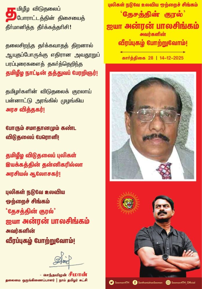 தமிழீழ விடுதலைப் போராட்டத்தின்
திசையைத் தீர்மானித்த தீர்க்கத்தரிசி!
தலைசிறந்த தர்க்கவாதத் திறனால் ஆயுதப்போருக்கு எதிரான அவதூறுப் பரப்புரைகளைத் தகர்த்தெறிந்த
தமிழீழ நாட்டின் தத்துவப் பேரறிஞர் !
தமிழர்களின் விடுதலைக் குரலாய்
பன்னாட்டு அரங்கில் முழங்கிய அரச வித்தகர் !
போரும் சமாதானமும் கண்ட விடுதலைப் பேரொளி!
தமிழீழ விடுதலைப் புலிகள் இயக்கத்தின் தன்னிகரில்லா அரசியல் ஆலோசகர்!
புலிகள் நடுவே உலவிய ஒற்றைச் சிங்கம்
‘தேசத்தின் குரல்’ ஐயா அன்ரன் பாலசிங்கம்
அவர்களின் வீரப்புகழ் போற்றுவோம்!
நாம் தமிழர்!