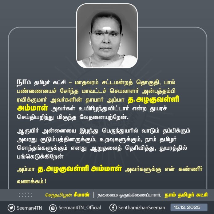 நாம் தமிழர் கட்சி - மாதவரம் சட்டமன்றத் தொகுதி, பால்பண்ணையைச் சேர்ந்த மாவட்டச் செயலாளர் அன்புத்தம்பி ரவிக்குமார் அவர்களின் தாயார் அம்மா த.அழகுவள்ளி அம்மாள் அவர்கள் உயிரிழந்துவிட்டார் என்ற துயரச் செய்தியறிந்து மிகுந்த வேதனையுற்றேன்.
ஆருயிர் அன்னையை இழந்து பெருந்துயரில் வாடும் தம்பிக்கும் அவரது குடும்பத்தினருக்கும், உறவுகளுக்கும், நாம் தமிழர் சொந்தங்களுக்கும் எனது ஆறுதலைத் தெரிவித்து, துயரத்தில் பங்கெடுக்கிறேன்
அம்மா த.அழகுவள்ளி அம்மாள் அவர்களுக்கு என் கண்ணீர் வணக்கம்!