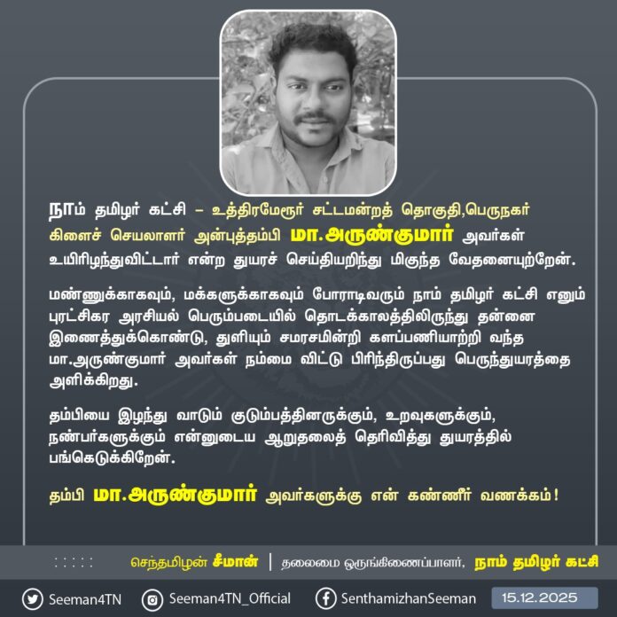 நாம் தமிழர் கட்சி - உத்திரமேரூர் சட்டமன்றத் தொகுதி, பெருநகர் கிளைச் செயலாளர் அன்புத்தம்பி மா.அருண்குமார் அவர்கள் உயிரிழந்துவிட்டார் என்ற துயரச் செய்தியறிந்து மிகுந்த வேதனையுற்றேன்.
மண்ணுக்காகவும், மக்களுக்காகவும் போராடிவரும் நாம் தமிழர் கட்சி எனும் புரட்சிகர அரசியல் பெரும்படையில் தொடக்காலத்திலிருந்து தன்னை இணைத்துக்கொண்டு, துளியும் சமரசமின்றி களப்பணியாற்றி வந்த மா.அருண்குமார் அவர்கள் நம்மை விட்டு பிரிந்திருப்பது பெருந்துயரத்தை அளிக்கிறது.
தம்பியை இழந்து வாடும் குடும்பத்தினருக்கும், உறவுகளுக்கும், நண்பர்களுக்கும் என்னுடைய ஆறுதலைத் தெரிவித்து துயரத்தில் பங்கெடுக்கிறேன்.
தம்பி மா.அருண்குமார் அவர்களுக்கு என் கண்ணீர் வணக்கம்!