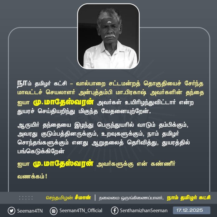 நாம் தமிழர் கட்சி - வால்பாறை சட்டமன்றத் தொகுதியைச் சேர்ந்த மாவட்டச் செயலாளர் அன்புத்தம்பி மா.பிரகாஷ் அவர்களின் தந்தை ஐயா மு.மாதேஸ்வரன் அவர்கள் உயிரிழந்துவிட்டார் என்ற துயரச் செய்தியறிந்து மிகுந்த வேதனையுற்றேன்.
ஆருயிர் தந்தையை இழந்து பெருந்துயரில் வாடும் தம்பிக்கும், அவரது குடும்பத்தினருக்கும், உறவுகளுக்கும், நாம் தமிழர் சொந்தங்களுக்கும் எனது ஆறுதலைத் தெரிவித்து, துயரத்தில் பங்கெடுக்கிறேன்
ஐயா மு.மாதேஸ்வரன் அவர்களுக்கு என் கண்ணீர் வணக்கம்!