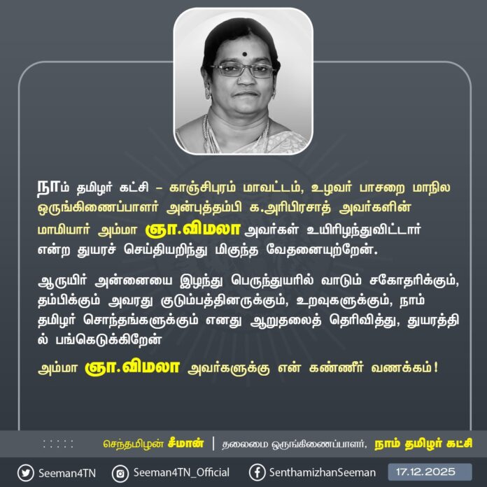 நாம் தமிழர் கட்சி - காஞ்சிபுரம் மாவட்டம், உழவர் பாசறை மாநில ஒருங்கிணைப்பாளர் அன்புத்தம்பி க.அரிபிரசாத் அவர்களின் மாமியார் அம்மா ஞா.விமலா அவர்கள் உயிரிழந்துவிட்டார் என்ற துயரச் செய்தியறிந்து மிகுந்த வேதனையுற்றேன்.
ஆருயிர் அன்னையை இழந்து பெருந்துயரில் வாடும் சகோதரிக்கும், தம்பிக்கும் அவரது குடும்பத்தினருக்கும், உறவுகளுக்கும், நாம் தமிழர் சொந்தங்களுக்கும் எனது ஆறுதலைத் தெரிவித்து, துயரத்தில் பங்கெடுக்கிறேன்
அம்மா ஞா.விமலா அவர்களுக்கு என் கண்ணீர் வணக்கம்!