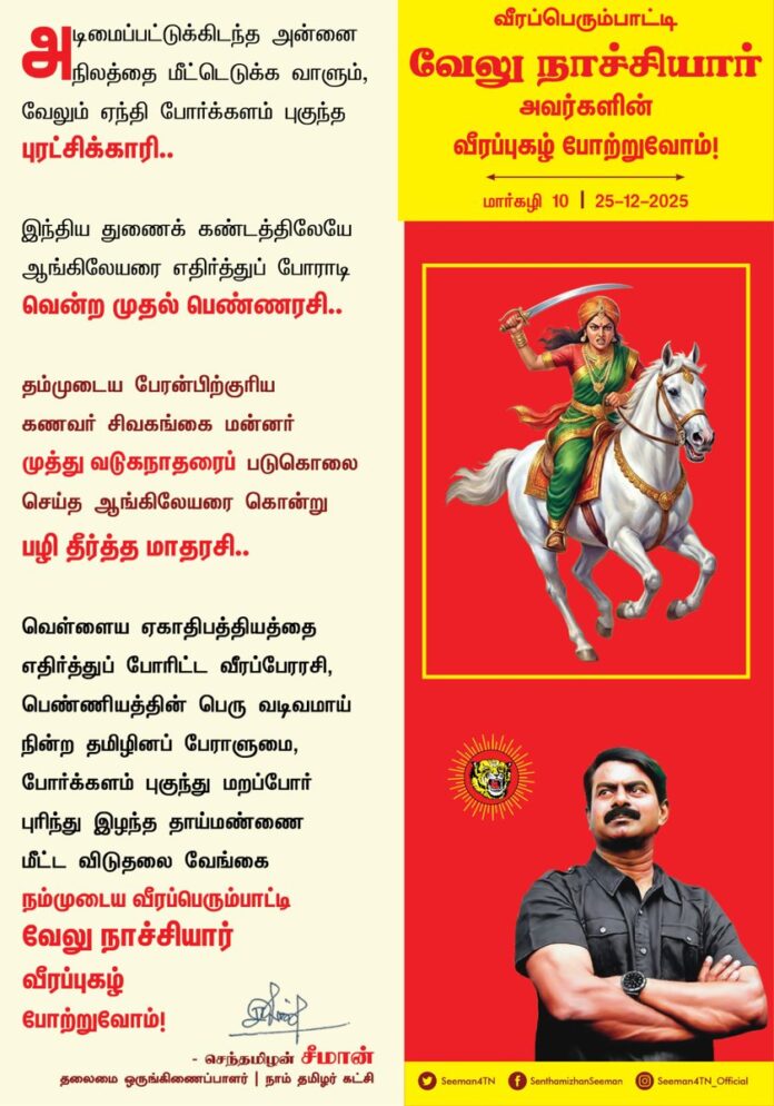 அடிமைப்பட்டுக்கிடந்த அன்னை நிலத்தை மீட்டெடுக்க வாளும், வேலும் ஏந்தி போர்க்களம் புகுந்த புரட்சிக்காரி..!
இந்திய துணைக் கண்டத்திலேயே ஆங்கிலேயரை எதிர்த்துப் போராடி வென்ற முதல் பெண்ணரசி..!
தம்முடைய பேரன்பிற்குரிய கணவர் சிவகங்கை மன்னர் முத்து வடுகநாதரைப் படுகொலை செய்த ஆங்கிலேயரை கொன்று பழி தீர்த்த மாதரசி..!
வெள்ளைய ஏகாதிபத்தியத்தை எதிர்த்துப் போரிட்ட வீரப்பேரரசி, பெண்ணியத்தின் பெரு வடிவமாய் நின்ற தமிழினப் பேராளுமை, போர்க்களம் புகுந்து மறப்போர் புரிந்து இழந்த தாய்மண்ணை மீட்ட விடுதலை வேங்கை நம்முடைய வீரப்பெரும்பாட்டி வேலு நாச்சியார் வீரப்புகழ் போற்றுவோம்!
நாம் தமிழர்!