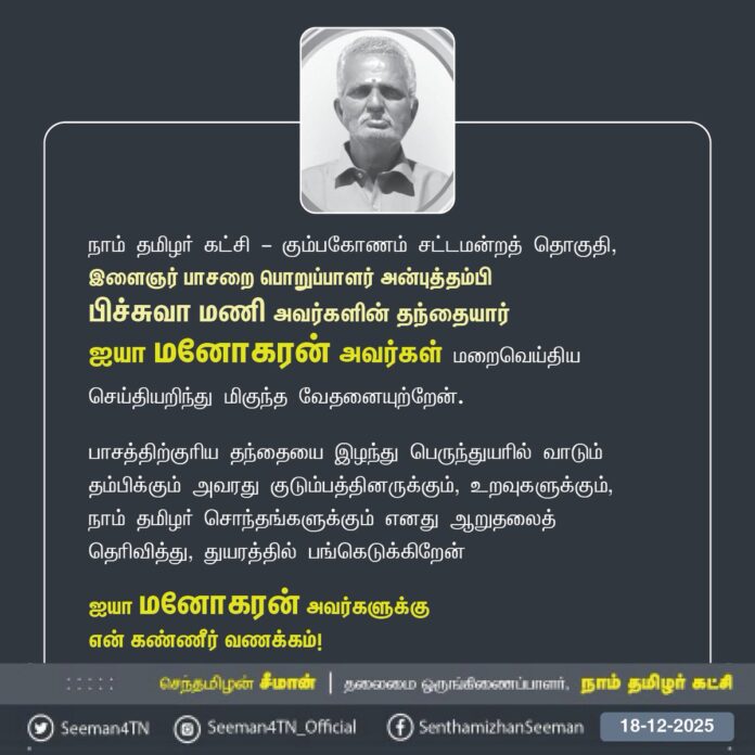 நாம் தமிழர் கட்சி - கும்பகோணம் சட்டமன்றத் தொகுதி,
இளைஞர் பாசறை பொறுப்பாளர் அன்புத்தம்பி
பிச்சுவா மணி அவர்களின் தந்தையார்
ஐயா மனோகரன் அவர்கள் மறைவெய்திய செய்தியறிந்து மிகுந்த வேதனையுற்றேன்.
பாசத்திற்குரிய தந்தையை இழந்து பெருந்துயரில் வாடும் தம்பிக்கும் அவரது குடும்பத்தினருக்கும், உறவுகளுக்கும்,
நாம் தமிழர் சொந்தங்களுக்கும் எனது ஆறுதலைத் தெரிவித்து, துயரத்தில் பங்கெடுக்கிறேன்
ஐயா மனோகரன் அவர்களுக்கு
என் கண்ணீர் வணக்கம்!