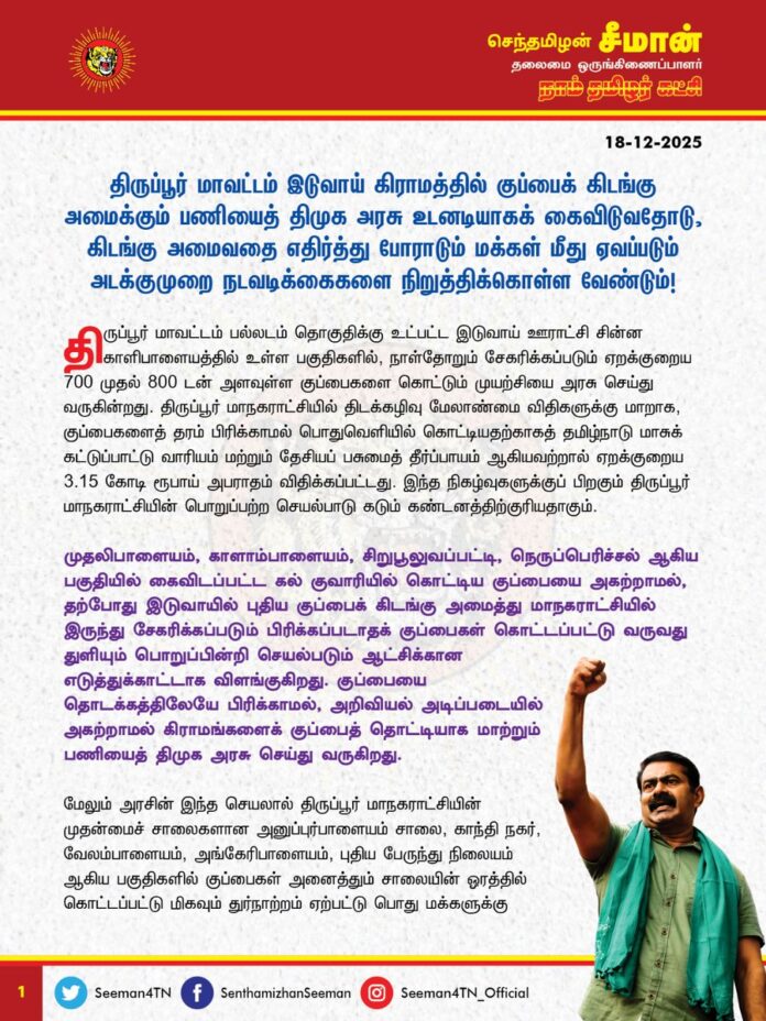 திருப்பூர் மாவட்டம் இடுவாய் கிராமத்தில் குப்பைக் கிடங்கு அமைக்கும் பணியைத் திமுக அரசு உடனடியாகக் கைவிடுவதோடு, கிடங்கு அமைவதை எதிர்த்து போராடும் மக்கள் மீது ஏவப்படும் அடக்குமுறை நடவடிக்கைகளை நிறுத்திக்கொள்ள வேண்டும்.
@TPRDtCollector @mkstalin @TThenarasu @supriyasahuias @Chief_Secy_TN @Subramanian_ma @tnpoliceoffl
திருப்பூர் மாவட்டம் பல்லடம் தொகுதிக்கு உட்பட்ட இடுவாய் ஊராட்சி சின்ன காளிபாளையத்தில் உள்ள பகுதிகளில், நாள்தோறும் சேகரிக்கப்படும் ஏறக்குறைய 700 முதல் 800 டன் அளவுள்ள குப்பைகளை கொட்டும் முயற்சியை அரசு செய்து வருகின்றது. திருப்பூர் மாநகராட்சியில் திடக்கழிவு மேலாண்மை விதிகளுக்கு மாறாக, குப்பைகளைத் தரம்பிரிக்காமல் பொதுவெளியில் கொட்டியதற்காகத் தமிழ்நாடு மாசுக் கட்டுப்பாட்டு வாரியம் மற்றும் தேசியப் பசுமைத் தீர்ப்பாயம் ஆகியவற்றால் ஏறக்குறைய 3.15 கோடி ரூபாய் அபராதம் விதிக்கப்பட்டது. இந்த நிகழ்வுகளுக்குப் பிறகும் திருப்பூர் மாநகராட்சியின் பொறுப்பற்ற செயல்பாடு கடும் கண்டனத்திற்குரியதாகும்.
முதலிபாளையம், காளாம்பாளையம், சிறுபூலுவப்பட்டி, நெருப்பெரிச்சல் ஆகிய பகுதியில் கைவிடப்பட்ட கல் குவாரியில் கொட்டிய குப்பையை அகற்றாமல் , தற்போது இடுவாயில் புதிய குப்பைக் கிடங்கு அமைத்து மாநகராட்சியில் இருந்து சேகரிக்கப்படும் பிரிக்கப்படாதக் குப்பைகள் கொட்டப்பட்டு வருவது துளியும் பொறுப்பின்றி செயல்படும் ஆட்சிக்கான எடுத்துக்காட்டாக விளங்குகிறது. குப்பையைத் தொடக்கத்திலேயே பிரிக்காமல், அறிவியல் அடிப்படையில் அகற்றாமல் கிராமங்களைக் குப்பைத் தொட்டியாக மாற்றும் பணியைத் திமுக அரசு செய்து வருகிறது .
மேலும் அரசின் இந்த செயலால் திருப்பூர் மாநகராட்சியின் முதன்மைச் சாலைகளான அனுப்புர்பாளையம் சாலை, காந்தி நகர், வேலம்பாளையம், அங்கேரிபாளையம், புதிய பேருந்து நிலையம் ஆகிய பகுதிகளில் குப்பைகள் அனைத்தும் சாலையின் ஓரத்தில் கொட்டப்பட்டு மிகவும் துர்நாற்றம் ஏற்பட்டு பொது மக்களுக்கு தொற்றுநோய் ஏற்படும் ஆபத்து உள்ளது.
மேலும் திருப்பூர் நகரின் முதன்மைப் பகுதியான நொய்யல் ஆற்றங்கரையோரம் அனைத்துக் குப்பைகளையும் கொட்டி, அதனைத் தீயிட்டுக் கொளுத்திக் காற்று மாசுபாடு மற்றும் நீர் மாசுபாட்டினை அரசே ஏற்படுத்தி வருகின்றது.
இடுவாய் கிராமத்தில் குப்பைக் கொட்டப்படுவதற்கு எதிர்ப்பு தெரிவித்து இடுவாய் மற்றும் சுற்றியுள்ள 5 ஊராட்சியை சேர்ந்த பொதுமக்கள் தொடர் போராட்டங்களை நடத்தி வருகின்றனர். இந்நிலையில் இடுவாய் சின்ன காளிபாளையத்தில் அறப்போராட்டத்தில் ஈடுபடும் பொதுமக்களை காவல் துறை தனது அடக்குமுறையால் பெண்கள் வயதானவர்கள் என்றும் பாராமல் கைது செய்து அடைத்துவைத்து குப்பையை மக்களுக்கு தெரியாமல் கொட்டும் செயலை செய்து வருகிறது. போராட்டத்தில் ஈடுபடும் மக்களை காலையில் கைது செய்து பின்னர் இரவு நேரங்களில் விடுவித்து பிறகு மீண்டும் கைது செய்யும் அடக்குமுறை நடவடிக்கைகளை அரசு கைவிட வேண்டும். போராடும் மக்களின் அடிப்படை உரிமைகளை முடக்கும் திமுக அரசின் செயல் மக்களாட்சிக் கோட்பாட்டை காலில் போட்டு மிதிக்கும் செயலாகும்.
எனவே, திடக்கழிவு மேலாண்மை விதிகளையும் பின்பற்றாமல், மக்களின் கோரிக்கைகளையும் கேட்டறியாமல் அவர்களின் உடல் நலன் மீது துளியும் அக்கறையின்றி செயல்பட்டு வரும் திருப்பூர் மாநகராட்சி உடனடியாகத் தனது தவறுகளை சரி செய்து கழிவு மேலாண்மை விதிகளை முழுவதுமாக செயல்படுத்திட வேண்டும்.
இடுவாய் கிராமத்தில் அமைய இருக்கும் குப்பைக் கிடங்குத் திட்டத்தினை எதிர்த்துத் தொடர்ந்து போராடிவரும் பொதுமக்கள் மீது கட்டவிழ்த்துவிடப்படும் அடக்குமுறையை அரசு இத்தோடு நிறுத்திக் கொள்ள வேண்டும் என்றும், இத்திட்டம் குறித்த முன்மொழிவை தமிழ்நாடு அரசு உடனடியாகத் திரும்பப் பெற வேண்டும் என்றும் நாம் தமிழர் கட்சியின் சார்பில் வலியுறுத்துகிறேன்.
- செந்தமிழன் சீமான்
தலைமை ஒருங்கிணைப்பாளர்
நாம் தமிழர் கட்சி