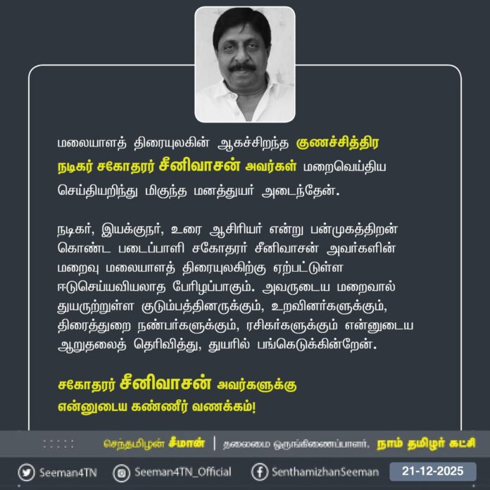 மலையாளத் திரையுலகின் ஆகச்சிறந்த குணச்சித்திர நடிகர் சகோதரர் சீனிவாசன் அவர்கள் மறைவெய்திய செய்தியறிந்து மிகுந்த மனத்துயர் அடைந்தேன்.
நடிகர், இயக்குநர், உரை ஆசிரியர் என்று பன்முகத்திறன் கொண்ட படைப்பாளி சகோதரர் சீனிவாசன் அவர்களின் மறைவு மலையாளத் திரையுலகிற்கு ஏற்பட்டுள்ள ஈடுசெய்யவியலாத பேரிழப்பாகும். அவருடைய மறைவால் துயருற்றுள்ள குடும்பத்தினருக்கும், உறவினர்களுக்கும், திரைத்துறை நண்பர்களுக்கும், ரசிகர்களுக்கும் என்னுடைய ஆறுதலைத் தெரிவித்து, துயரில் பங்கெடுக்கின்றேன்.
சகோதரர் சீனிவாசன் அவர்களுக்கு என்னுடைய கண்ணீர் வணக்கம்!