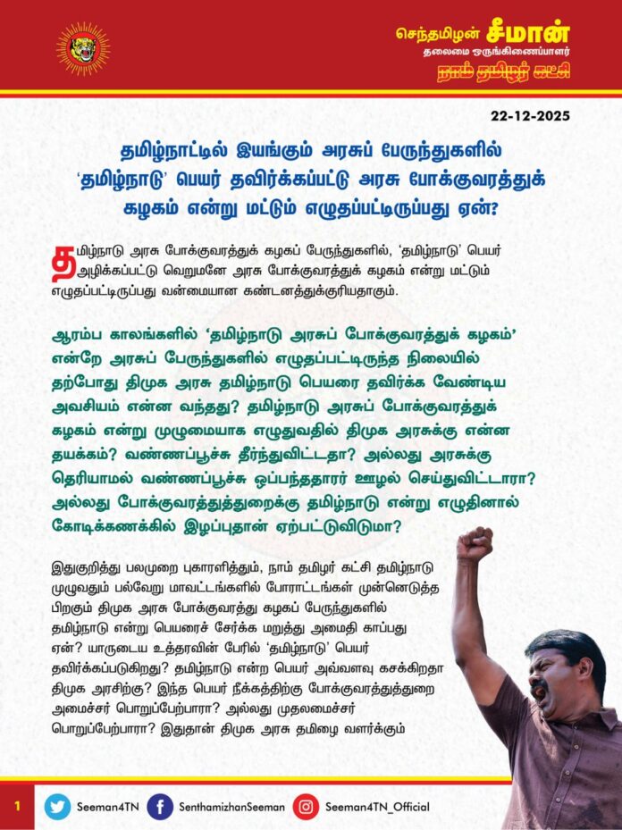 தமிழ்நாட்டில் இயங்கும் அரசுப் பேருந்துகளில் 'தமிழ்நாடு' பெயர் தவிர்க்கப்பட்டு அரசு போக்குவரத்துக் கழகம் என்று மட்டும் எழுதப்பட்டிருப்பது ஏன்?
@CMOTamilnadu @mkstalin
தமிழ்நாடு அரசு போக்குவரத்துக் கழகப் பேருந்துகளில், 'தமிழ்நாடு' பெயர் அழிக்கப்பட்டு வெறுமனே அரசு போக்குவரத்துக் கழகம் என்று மட்டும் எழுதப்பட்டிருப்பது வன்மையான கண்டனத்துக்குரியதாகும்.
ஆரம்ப காலங்களில் 'தமிழ்நாடு அரசுப்போக்குவரத்துக்கழகம்' என்றே அரசுப்பேருந்துகளில் எழுதப்பட்டிருந்த நிலையில் தற்போது திமுக அரசு தமிழ்நாடு பெயரை தவிர்க்க வேண்டிய அவசியம் என்ன வந்தது? தமிழ்நாடு அரசுப்போக்குவரத்துக்கழகம் என்று முழுமையாக எழுதுவதில் திமுக அரசுக்கு என்ன தயக்கம்? வண்ணப்பூச்சு தீர்ந்துவிட்டதா? அல்லது அரசுக்கு தெரியாமல் வண்ணப்பூச்சு ஒப்பந்ததாரர் ஊழல் செய்துவிட்டாரா? அல்லது போக்குவரத்துத்துறைக்கு தமிழ்நாடு என்று எழுதினால் கோடிக்கணக்கில் இழப்புதான் ஏற்பட்டுவிடுமா?
இதுகுறித்து பலமுறை புகாரளித்தும், நாம் தமிழர் கட்சி தமிழ்நாடு முழுவதும் பல்வேறு மாவட்டங்களில் போராட்டங்கள் முன்னெடுத்த பிறகும் திமுக அரசு போக்குவரத்து கழகப் பேருந்துகளில் தமிழ்நாடு என்று பெயரைச் சேர்க்க மறுத்து அமைதிகாப்பது ஏன்? யாருடைய உத்தரவின் பேரில் 'தமிழ்நாடு' பெயர் தவிர்க்கப்படுகிறது? தமிழ்நாடு என்ற பெயர் அவ்வளவு கசக்கிறதா திமுக அரசிற்கு? இந்த பெயர் நீக்கத்திற்கு போக்குவரத்துத்துறை அமைச்சர் பொறுப்பேற்பாரா? அல்லது முதலமைச்சர் பொறுப்பேற்பாரா? இதுதான் திமுக அரசு தமிழை வளர்க்கும் முறையா? இதுதான் திமுக அரசு தமிழ்நாடு மண், மொழி, மானம் காக்கும் முறையா? இதற்குப் பெயர்தான் திராவிட மாடலா? வெட்கக்கேடு!
தமிழ்நாடு என்ற பெயர் ஒவ்வொரு தமிழனின் உயிர் மூச்சு. இச்சுடர்மிகு பெயரை மீண்டும் சூட்ட வேண்டும் என்பதற்காகவே பெருந்தமிழர் சங்கரலிங்கனார் 76 நாட்கள் பட்டினி போராட்டம் நடத்தி தன்னுடைய இன்னுயிர் ஈந்தார். கர்நாடகா, கேரளா, தெலுங்கானா புதுச்சேரி உள்ளிட்ட அண்டை மாநிலங்கள் அனைத்தும் தங்கள் மாநிலப்பெயரை பெருமையோடு பேருந்துகளில் எழுதியிருக்க, திமுக அரசுக்கு மட்டும் தமிழ்நாடு என்ற பெயர் அவமானமாக இருக்கிறதா? போக்குவரத்து கழகப் பெயரிலிருந்து தமிழ்நாடு என்பதை திமுக அரசு நீக்கி இருப்பதன் மூலம் ‘தமிழ்நாடு’ என்று சட்டமன்றத்தில் தீர்மானம் நிறைவேற்றிய நாளை தமிழ்நாடு நாளாக கொண்டாடுவோம் என்று வம்படியாக அறிவித்தது தற்புகழ்ச்சிக்கானதே தவிர, தமிழ்நாடு என்ற பெயரின் மீதான பற்றுதலினால் அல்ல என்பது வெட்டவெளிச்சமாகியுள்ளது. நாங்கள்தான் தமிழ்நாட்டிற்கு 'தமிழ்நாடு' என்ற பெயரையே வைத்தோம் பொய்ப்பெருமை பேசும் திராவிட மாடல் அரசின் முதலமைச்சர் ஐயா ஸ்டாலின் அவர்கள் இந்த கேள்விகளுக்கெல்லாம் பதிலளிப்பாரா?
ஆகவே, தமிழ்நாடு அரசு உடனடியாக மீண்டும் பழையபடி தமிழ்நாடு அரசுப்பேருந்துகள் அனைத்திலும் 'தமிழ்நாடு அரசுப் போக்குவரத்துக்கழகம்' என்று முழுமையாக எழுத வேண்டுமென்று வலியுறுத்துகிறேன். இல்லையென்றால், 'தமிழ்நாடு' பெயர் காக்க நாம் தமிழர் கட்சி தமிழ்நாடு முழுவதும் மாபெரும் போராட்டத்தை முன்னெடுக்கும் என்றும் எச்சரிக்கின்றேன்.
- செந்தமிழன் சீமான்
தலைமை ஒருங்கிணைப்பாளர்
நாம் தமிழர் கட்சி