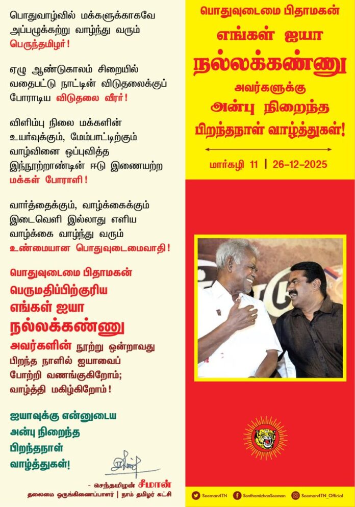 பொதுவாழ்வில் மக்களுக்காகவே அப்பழுக்கற்று வாழ்ந்து வரும் பெருந்தமிழர்!
ஏழு ஆண்டுகாலம் சிறையில் வதைபட்டு நாட்டின் விடுதலைக்குப் போராடிய விடுதலை வீரர்!
விளிம்பு நிலை மக்களின் உயர்வுக்கும், மேம்பாட்டிற்கும் வாழ்வினை ஒப்புவித்த இந்நூற்றாண்டின் ஈடு இணையற்ற மக்கள் போராளி!
வார்த்தைக்கும், வாழ்க்கைக்கும் இடைவெளி இல்லாது எளிய வாழ்க்கை வாழ்ந்து வரும் உண்மையான பொதுவுடைமைவாதி!
பொதுவுடைமை பிதாமகன்
பெருமதிப்பிற்குரிய எங்கள் ஐயா நல்லக்கண்ணு அவர்களின் நூற்று ஒன்றாவது பிறந்த நாளில் ஐயாவைப் போற்றி வணங்குகிறோம்; வாழ்த்தி மகிழ்கிறோம்!
ஐயாவுக்கு என்னுடைய அன்பு நிறைந்த பிறந்தநாள் வாழ்த்துகள்!