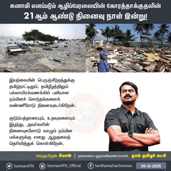 சுனாமி எனப்படும் ஆழிப்பேரலையின் கோரத்தாக்குதலின் 21ஆம் ஆண்டு நினைவு நாள் இன்று!
இயற்கையின் பெருஞ்சீற்றத்துக்கு தமிழ்நாட்டிலும், தமிழீழத்திலும் பல்லாயிரக்கணக்கில் பலியான நம்மினச்சொந்தங்களைக் கண்ணீரோடு நினைவுகூர்கிறேன்.
குடும்பத்தாரையும், உறவுகளையும் இழந்து, அவர்களின் நினைவுகளோடு வாழும் நம்மின மக்களுக்கு எனது ஆறுதலைத் தெரிவித்துக்கொள்கிறேன்.