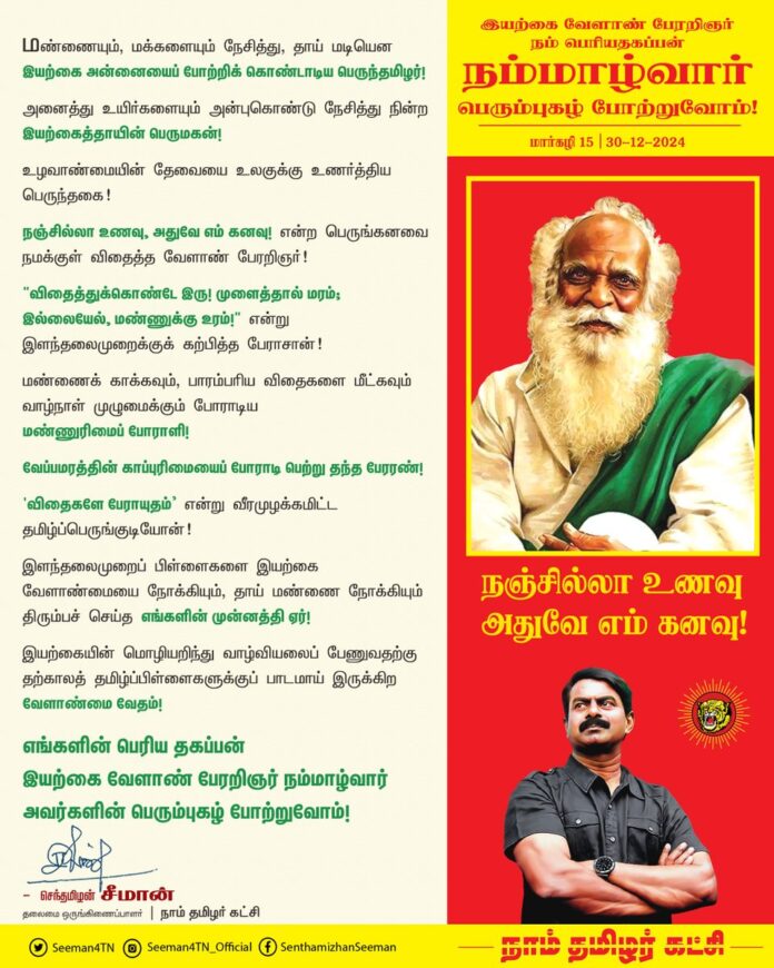 மண்ணையும், மக்களையும் நேசித்து, தாய் மடியென இயற்கை அன்னையைப் போற்றிக் கொண்டாடிய பெருந்தமிழர்!
அனைத்து உயிர்களையும் அன்புகொண்டு நேசித்து நின்ற இயற்கைத்தாயின் பெருமகன்!
உழவாண்மையின் தேவையை உலகுக்கு உணர்த்திய பெருந்தகை!
நஞ்சில்லா உணவு, அதுவே எம் கனவு! என்ற பெருங்கனவை நமக்குள் விதைத்த வேளாண் பேரறிஞர்!
"விதைத்துக்கொண்டே இரு! முளைத்தால் மரம்; இல்லையேல், மண்ணுக்கு உரம்!" என்று இளந்தலைமுறைக்குக் கற்பித்த பேராசான்!
மண்ணைக் காக்கவும், பாரம்பரிய விதைகளை மீட்கவும் வாழ்நாள் முழுமைக்கும் போராடிய மண்ணுரிமைப் போராளி!
வேப்ப மரத்தின் காப்புரிமையைப் போராடி பெற்று தந்த பேரரண்!
'விதைகளே பேராயுதம்’ என்று வீரமுழக்கமிட்ட தமிழ்ப்பெருங்குடியோன்!
இளந்தலைமுறைப் பிள்ளைகளை இயற்கை வேளாண்மையை நோக்கியும், தாய் மண்ணை நோக்கியும் திரும்பச் செய்த எங்களின் முன்னத்தி ஏர்!
இயற்கையின் மொழியறிந்து வாழ்வியலைப் பேணுவதற்கு தற்காலத் தமிழ்ப்பிள்ளைகளுக்குப் பாடமாய் இருக்கிற வேளாண்மை வேதம்!
எங்களின் பெரிய தகப்பன் இயற்கை வேளாண் பேரறிஞர் நம்மாழ்வார் அவர்களின் பெரும்புகழ் போற்றுவோம்!