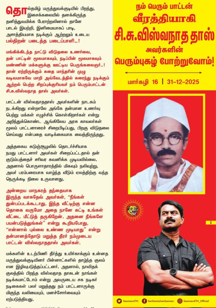நம் பெரும் பாட்டன்
வீரத்தியாகி
சி.சு.விஸ்வநாத தாஸ்
பெரும்புகழ் போற்றுவோம்!
மார்கழி 16 | 31-12-2025
தொல்தமிழ் மருத்துவக்குடியில் பிறந்து, இசைக்கலையில் தனக்கிருந்த தனித்துவமிக்க பேராற்றலினால் தானே பாடல் இயற்றி, இனிமையாகப் பாடி, அசாத்தியமாக நடிக்கும் ஆற்றலும் உடைய பல்திறன் படைத்த படைப்பாளி..!
மங்கிக்கிடந்த நாட்டு விடுதலை உணர்வை, தன் பாட்டின் மூலமாகவும், நடிப்பின் மூலமாகவும் மண்ணின் மக்களுக்கு ஊட்டிய பெருங்கலைஞர்..!
தான் ஏற்றிருக்கும் கதை மாந்தரின் முழு வடிவமாகவே மாறி அவ்வேடத்தில் கரைந்து நடிக்கும் ஆற்றல் பெற்ற சிறப்புக்குரியவர் நம் பெரும் பாட்டன் சி.சு.விஸ்வநாத தாஸ் அவர்கள்.
பாட்டன் விஸ்வநாததாஸ் அவர்களின் நாடகம் நடக்கிறது என்றாலே அங்கே தன்மான உணர்வு பெற்று மக்கள் எழுச்சிக் கொள்கிறார்கள் என்று அறிந்துக்கொண்ட ஆங்கிலேய அரசு காவலர்கள் மூலம் பாட்டனாரைச் சிறைபிடிப்பது, பிறகு விடுதலை செய்வது என்பதை வாடிக்கையாக வைத்திருந்தது.
அத்தகைய கடுஞ்சூழலில் தொடர்ச்சியாக நமது பாட்டனார் அவர்கள் சிறைப்பட்டதால் தன் குடும்பத்தைச் சரிவர கவனிக்க முடியவில்லை. அதனால் பொருளாதாரத்தில் மிகவும் நலிவுற்று, அவர் பரம்பரையாக வாழ்ந்த வீடும் ஏலத்திற்கு வந்த நெருக்கடி நிலை உருவானது.
அன்றைய மாநகரத் தந்தையாக இருந்த வாசுதேவ் அவர்கள், “நீங்கள் துன்பப்படக் கூடாது, இந்த வீட்டிற்கு என்ன தொகை வருமோ அதை நானே கட்டி உங்கள் வீட்டை மீட்டுத் தருகிறேன். அதனை நீங்களே பயன்படுத்துங்கள்” என்று கூறியபோது, “என்னால் புல்லை உண்ண முடியாது” என்று தன்மானத்தோடு மறுத்த தீரர் நம்முடைய பாட்டன் விஸ்வநாததாஸ் அவர்கள்.
மக்களின் உடற்பிணி தீர்த்து உயிர்காக்கும் உன்னத மருத்துவக்குடியினர் பின்னாட்களில் தாழ்ந்த குலம் என இழிவுபடுத்தப்பட்டனர். அதனால், நாவிதக் குலத்தில் பிறந்த விஸ்வநாததாசுடன் நாங்கள் நடிக்க மாட்டோம் என்று அவருடைய சக நடிகர் நடிகைகள் பலர் மறுத்தது நம் பாட்டனாருக்கு மிகுந்த வலியையும், மனச்சோர்வையும் ஏற்படுத்தியது.
இந்த மண்ணில் பிறந்த மகனாக, இந்த நாட்டின் உரிமைக்கு, அதன் விடுதலைக்குப் போராடுகிற ஒரு மனிதனைத் தாழ்த்தப்பட்டவன் என்று ஒதுக்கும் கொடியவர்களும் வெள்ளைய ஏகாதிபத்தியத்தின் அடிமைகளாக இருந்தவர்கள்தான். அத்தகு நெருக்கடி நிலையை எதிர்கொண்ட நம்முடைய பாட்டனார், தனது நாடகத்தில் “தாழ்த்தப்பட்ட சோதரரைத் தாங்குவோர் உண்டோ?, மண்ணில் ஏங்குவோர் உண்டோ?” என்றெல்லாம் வருந்திப்பாடி தன்னுடைய மனக்காயத்தினைக் கொண்டே தமிழர் இனக்காயத்திற்கும் மருத்துவம் செய்தார்.
தொடர்ச்சியாக நாடகத்தில் நடித்த நம்முடைய பாட்டனார் உடல் நலிவுற்ற நிலையில், இறுதியாக நம்மின முன்னோன் முப்பாட்டன் முருகன் வேடமிட்டு நடித்தபோது, மேடையில் முருகன் வேடத்திலேயே தம்முடைய இன்னுயிரை இழந்தார்.
இம்மண்ணின் விடுதலைக்கு அளப்பரிய ஈகத்தைச் செய்த நமது பாட்டனார் விஸ்வநாததாஸ் போன்றவர்களெல்லாம் புறந்தள்ளப்பட்டு, இருட்டடிப்புச் செய்யப்பட்டதற்கு அரை நூற்றாண்டிற்கும் மேலாக இந்த மண்ணை ஆண்ட திராவிடக் கட்சிகள், ஆட்சி - அதிகாரத்தில் கடைபிடிக்கும் அரசியல் தீண்டாமையே முதன்மையானக் காரணமாகும்.
கேடுகெட்ட அவ்வதிகாரத்தைத் துடைத்தெறிந்து, தமிழர் அதிகாரத்தை நிறுவி நம்முடைய பாட்டனார் விஸ்வநாததாஸ் அவர்களைப் போன்ற பெருமைமிகு நம் இன முன்னோர்களை, வருங்காலத் தலைமுறைப் பிள்ளைகளுக்கு எடுத்துச்சொல்ல வேண்டியக் கடமையும், பொறுப்பும் ஒவ்வொரு மானத்தமிழ் மகனுக்கும் இருக்கிறது.
அடிமைப்பட்ட நம் தாயக விடுதலைக்கு அரும்பாடாற்றிய விடுதலைப்போராளி, தமிழினத்தின் பெருமைமிகு பாட்டன் வீரத்தியாகி சி.சு.விஸ்வநாத தாஸ் அவர்களின் பெரும்புகழ் போற்றுவோம்!
- செந்தமிழன் சீமான்
தலைமை ஒருங்கிணைப்பாளர்
நாம் தமிழர் கட்சி