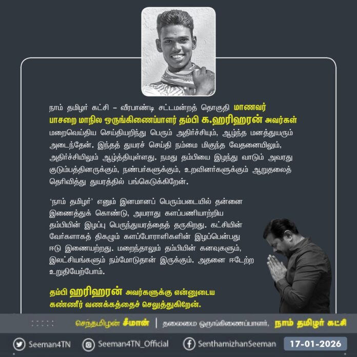 நாம் தமிழர் கட்சி - வீரபாண்டி சட்டமன்றத் தொகுதி மாணவர்
பாசறை மாநில ஒருங்கிணைப்பாளர் தம்பி க.ஹரிஹரன் அவர்கள் மறைவெய்திய செய்தியறிந்து பெரும் அதிர்ச்சியும், ஆழ்ந்த மனத்துயரும் அடைந்தேன். இந்தத் துயரச் செய்தி நம்மை மிகுந்த வேதனையிலும், அதிர்ச்சியிலும் ஆழ்த்தியுள்ளது. நமது தம்பியை இழந்து வாடும் அவரது குடும்பத்தினருக்கும், நண்பர்களுக்கும், உறவினர்களுக்கும் ஆறுதலைத் தெரிவித்து துயரத்தில் பங்கெடுக்கிறேன்.
‘நாம் தமிழர்’ எனும் இனமானப் பெரும்படையில் தன்னை
இணைத்துக் கொண்டு, அயராது களப்பணியாற்றிய தம்பியின் இழப்பு பெருந்துயரத்தைத் தருகிறது. கட்சியின் வேர்களாகத் திகழும் களப்போராளிகளின் இழப்பென்பது ஈடு இணையற்றது. மறைந்தாலும் தம்பியின் கனவுகளும், இலட்சியங்களும் நம்மோடுதான் இருக்கும். அதனை ஈடேற்ற உறுதியேற்போம்.
தம்பி ஹரிஹரன் அவர்களுக்கு என்னுடைய
கண்ணீர் வணக்கத்தைச் செலுத்துகிறேன்.