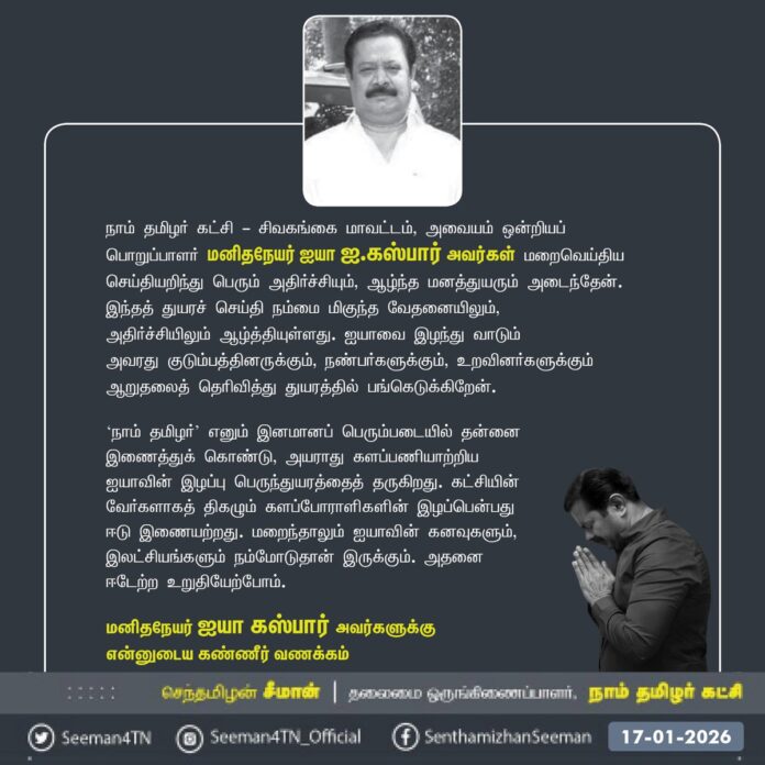 நாம் தமிழர் கட்சி - சிவகங்கை மாவட்டம், அவையம் ஒன்றியப் பொறுப்பாளர் மனிதநேயர் ஐயா ஐ.கஸ்பார் அவர்கள் மறைவெய்திய செய்தியறிந்து பெரும் அதிர்ச்சியும், ஆழ்ந்த மனத்துயரும் அடைந்தேன். இந்தத் துயரச் செய்தி நம்மை மிகுந்த வேதனையிலும்,
அதிர்ச்சியிலும் ஆழ்த்தியுள்ளது. ஐயாவை இழந்து வாடும்
அவரது குடும்பத்தினருக்கும், நண்பர்களுக்கும், உறவினர்களுக்கும் ஆறுதலைத் தெரிவித்து துயரத்தில் பங்கெடுக்கிறேன்.
‘நாம் தமிழர்’ எனும் இனமானப் பெரும்படையில் தன்னை
இணைத்துக் கொண்டு, அயராது களப்பணியாற்றிய ஐயாவின் இழப்பு பெருந்துயரத்தைத் தருகிறது. கட்சியின் வேர்களாகத் திகழும் களப்போராளிகளின் இழப்பென்பது ஈடு இணையற்றது. மறைந்தாலும் ஐயாவின் கனவுகளும், இலட்சியங்களும் நம்மோடுதான் இருக்கும். அதனை ஈடேற்ற உறுதியேற்போம்.
மனிதநேயர் ஐயா கஸ்பார் அவர்களுக்கு
என்னுடைய கண்ணீர் வணக்கம்
