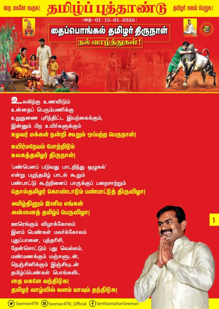 உலகிற்கு உணவிடும்
உன்னதப் பெரும்பணிக்கு
உறுதுணை புரிந்திட்ட இயற்கைக்கும்,
இன்னும் பிற உயிர்களுக்கும்
உழவர் மக்கள் நன்றி கூறும்
ஒப்பற்ற பெருநாள்!
உயிர்மநேயம் போற்றிடும்
உலகத்தமிழர் திருநாள்!
'பண்பெனப் படுவது பாடறிந்து ஒழுகல்'
என்று பழந்தமிழ் பாடல் கூறும்
பண்பாட்டு கூற்றினைப்
பாருக்குப் பறைசாற்றும்
தொல்தமிழர் கொண்டாடும்
பண்பாட்டுத் திருவிழா!
அமிழ்தினும் இனிய எங்கள்
அன்னைத் தமிழ்ப் பெருவிழா!
ஊரெங்கும் விழாக்கோலம்
இளம் பெண்கள் மலர்க்கோலம்
புதுப்பானை, புத்தரிசி,
தேன்சொட்டும் புது வெல்லம்,
மண்மணக்கும் மஞ்சளுடன்,
நெஞ்சினிக்கும் இஞ்சியுடன்
தமிழ்ப்பெண்கள் பொங்கலிட
தை மகளே வந்திடுக!
தமிழர் வாழ்வில் வளம் யாவும் தந்திடுக!
தித்திக்கும் செங்கரும்புடன்
சின்னஞ்சிறார் சிரிப்பொலியும்,
புத்தாடை தான் உடுத்தி
புதுப்பொலிவு காட்டிடும்
இளம்வஞ்சியர் வளையொலியும்,
தெருவெங்கும் எதிரொலிக்க
தமிழ்த்தாயின் தலைமகளே..!
தைத்திங்கள் திருமகளே..!
தளரிளம் நடைபயின்று
வளர்பிறைபோல் வந்திடுக..!
தமிழர் வாழ்வில் நலம் யாவும் சேர்த்திடுக..!
உலகெங்கும் பரவி வாழும்
தமிழ்ச்சொந்தங்கள் அனைவருக்கும் தைப்பொங்கல் தமிழர் திருநாள் நல்வாழ்த்துகள்!
தைத்திங்கள் முதல் நாளாம், தமிழ்ப்புத்தாண்டில் பொங்கட்டும்
புரட்சிகர தமிழ்ப்பொங்கல்!
- செந்தமிழன் சீமான்
தலைமை ஒருங்கிணைப்பாளர்
நாம் தமிழர் கட்சி