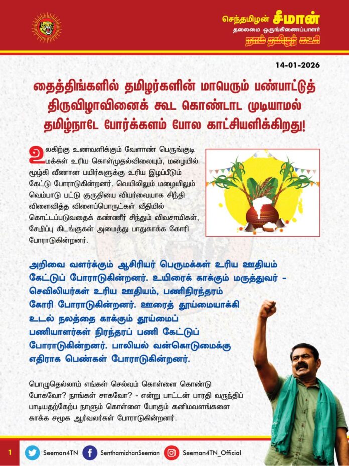 தைத்திங்களில் தமிழர்களின் மாபெரும் பண்பாட்டுத் திருவிழாவினைக்கூட கொண்டாட முடியாமல் தமிழ்நாடே போர்க்களம்போல காட்சியளிக்கிறது.
உலகிற்கு உணவளிக்கும் வேளாண் பெருங்குடி மக்கள் உரிய கொள்முதல்விலையும், மழையில் மூழ்கி வீணான பயிர்களுக்கு உரிய இழப்பீடும் கேட்டு போராடுகின்றனர். வெயிலிலும் மழையிலும் வெம்பாடு பட்டு குருதியை வியர்வையாக சிந்தி விளைவித்த விளைப்பொருட்கள்
வீதியில் கொட்டப்படுவதைக் கண்ணீர் சிந்தும் விவசாயிகள், சேமிப்பு கிடங்குகள் அமைத்து பாதுகாக்க கோரி
போராடுகின்றனர்.
அறிவை வளர்க்கும் ஆசிரியர் பெருமக்கள் உரிய ஊதியம் கேட்டுப்போராடுகின்றனர்.
உயிரைக் காக்கும் மருத்துவர் - செவிலியர்கள் உரிய ஊதியம், பணிநிரந்தரம் கோரி போராடுகின்றனர்.
ஊரைத் தூய்மையாக்கி உடல் நலத்தை காக்கும்
தூய்மைப்பணியாளர்கள் நிரந்தரப் பணி கேட்டுப்போராடுகின்றனர்.
பாலியல் வன்கொடுமைக்கு எதிராக பெண்கள் போராடுகின்றனர்.
பொழுதெல்லாம் எங்கள் செல்வம் கொள்ளை
கொண்டு போகவோ? நாங்கள்-சாகவோ? என்று பாட்டன் பாரதி வருந்திப் பாடியதற்கேற்ப நாளும் கொள்ளை போகும்
கனிமவளங்களை காக்க சமூக ஆர்வலர்கள் போராடுகின்றனர்.
இரப்பர் தோட்ட தொழிலாளர்கள், அங்கன்வாடி பணியாளர்கள் முதல் தொகுப்பூதிய பேராசிரியர்கள் வரை
பழைய ஓய்வூதியம் கேட்டு ஓய்வின்றி போராடுகின்றனர்.
இவற்றையெல்லாம் காணும்போது பெருந்துயரம் நெஞ்சை சூழ்கிறது. புத்தாண்டு கூட தமிழ்ப்பெருங்குடி மக்களுக்கு திண்டாட்டமாக உள்ளது. பெருவிழா கூட தமிழர்களுக்கு பெருந்துயரமாக உள்ளது மிகுந்த மனவேதனையளிக்கிறது.
தை பிறந்தால் வழி பிறக்கும் எனும் பழந்தமிழர் கூற்றுக்கு இணங்க
இக்கொடுமைகளுக்கு எல்லாம் விரைவில் முடிவு ஏற்பட்டு நல்விடிவு பிறக்கட்டும்.
கொலை, கொள்ளை, சாதிய இழிவு, தீண்டாமை, அடக்குமுறை, ஒடுக்குமுறை, மது – மத போதை, நிலவளச் சுரண்டல், கனிமவள கொள்ளை, பாலியல் வன்கொடுமை, பெண்ணடிமைத்தனம் இவைகளுக்கு எதிரான மாபெரும் அரசியல் புரட்சி இம்மண்ணில் பூக்கட்டும்!
வையம் போற்றும் தைத்திருநாளில் தமிழர் வாழ்வு சிறக்கட்டும்!
எம் மக்களுக்கு இழைக்கப்படும்
அநீதிகளுக்கு எதிரான நெருப்பெரிந்து, தமிழர் இல்லங்களிலும் உள்ளங்களிலும் பொங்கட்டும் புரட்சிப்பொங்கல்!
தமிழ்மொழி மீட்க,
தமிழர் நலன் காக்க,
தமிழ்நாட்டின் வளங்கள் காத்திட,
தமிழ் முன்னோர்களின் ஈகம் போற்றிட,
தமிழர்தம் கலை, இலக்கியப் பண்பாடு, வரலாறு காத்திட
தை மகளே வருக!
தமிழர் நலம் பெருக!
உலகெங்கும் பரவி வாழும் எம்முயிர்ச்சொந்தங்கள் அனைவருக்கும், நெஞ்சம் நிறைந்த தமிழ்ப்புத்தாண்டு பொங்கல் நல்வாழ்த்துகள்!
அன்பின்
வாழ்த்துகளுடன்...
உங்கள் சீமான்