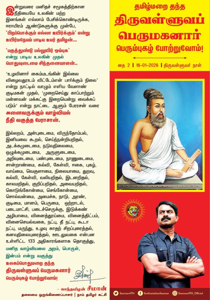 இன்றுவரை மனிதச் சமூகத்திற்கான நீதியையே உலகின் மற்ற இனங்கள் எல்லாம் பேசிக்கொண்டிருக்க, ஈராயிரம் ஆண்டுகளுக்கு முன்பே, 'பிறப்பொக்கும் எல்லா உயிர்க்கும்' என்று உயிர்மநேயம் பாடிய உயர் தமிழன்..!
பகுத்துண்டு பல்லுயிர் ஓம்புக என்று பாடிய உலகின் முதல் பொதுவுடைமை சிந்தனையாளன்..!
'உழவினார் கைம்மடங்கின் இல்லை விழைவதூஉம் விட்டேம்என் பார்க்கும் நிலை' என்று நாட்டில் வாழும் எளிய வேளாண் குடிமகன் முதல்,
'முறைசெய்து காப்பாற்றும் மன்னவன் மக்கட்கு இறையென்று வைக்கப் படும்' என்று நாட்டை ஆளும் பேரரசன் வரை அனைவருக்கும் வாழ்வியல் நீதி வகுத்த பேராசான்
இல்லறம், அன்புடைமை, விருந்தோம்பல், இனியவை கூறல், செய்ந்நன்றியறிதல், அடக்கமுடைமை, நடுவுநிலைமை, ஒழுக்கமுடைமை, அருளுடைமை, அறிவுடைமை, பண்புடைமை, நாணுடைமை, சான்றாண்மை,
கல்வி, கேள்வி, ஈகை, புகழ், வாய்மை, வெகுளாமை, நிலையாமை, துறவு, கல்வி, கேள்வி, வலியறிதல், இடனறிதல், காலமறிதல், குறிப்பறிதல், அவையறிதல்,
கொடுங்கோன்மை, செங்கோன்மை, சொல்வன்மை, அமைச்சு, நாடு, அரண், குடிமை, மானம், பெருமை, ஒற்றாடல், படைமாட்சி, படைச்செருக்கு, இடுக்கண் அழியாமை, வினைத்தூய்மை, வினைத்திட்பம், வினைசெயல்வகை, நட்பு, தீ நட்பு, கூடா நட்பு, மருந்து, உழவு
காதற் சிறப்புரைத்தல், கனவுநிலையுரைத்தல், ஊடலுவகை என்பன உள்ளிட்ட
133 அதிகாரங்களாக தொகுத்து,
மனித வாழ்வியலை அறம், பொருள், இன்பம் என்று வகுத்து
உலகப்பொதுமறை தந்த
திருவள்ளுவப் பெருமகனார் பெரும்புகழ் போற்றுவோம்!