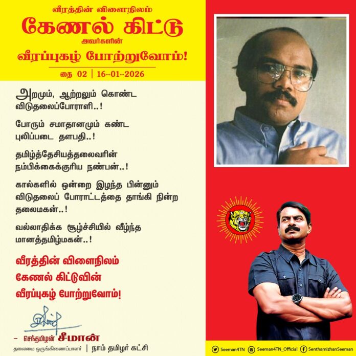 அறமும், ஆற்றலும் கொண்ட விடுதலைப்போராளி..!
போரும் சமாதானமும் கண்ட புலிப்படை தளபதி..!
தமிழ்த்தேசியத்தலைவரின் நம்பிக்கைக்குரிய நண்பன்..!
கால்களில் ஒன்றை இழந்த பின்னும் விடுதலை போராட்டத்தை தாங்கி நின்ற தலைமகன்..!
வல்லாதிக்க சூழ்ச்சியில் வீழ்ந்த மானத்தமிழ்மகன்..!
வீரத்தின் விளைநிலம் கேணல் கிட்டுவின் வீரப்புகழ் போற்றுவோம்!