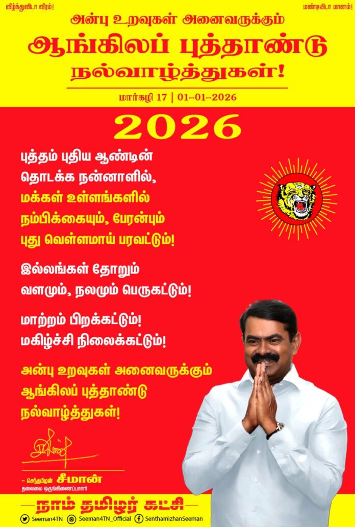 புத்தம் புதிய ஆண்டின்
தொடக்க நன்னாளில்,
மக்கள் உள்ளங்களில்
நம்பிக்கையும், பேரன்பும்
புது வெள்ளமாய் பரவட்டும்!
இல்லங்கள் தோறும்
வளமும், நலமும் பெருகட்டும்!
மாற்றம் பிறக்கட்டும்!
மகிழ்ச்சி நிலைக்கட்டும்!
அன்பு உறவுகள் அனைவருக்கும்
ஆங்கிலப் புத்தாண்டு நல்வாழ்த்துகள்!