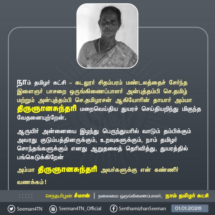 நாம் தமிழர் கட்சி - கடலூர் சிதம்பரம் மண்டலத்தைச் சேர்ந்த இளைஞர் பாசறை ஒருங்கிணைப்பாளர் அன்புத்தம்பி செ.தமிழ் மற்றும் அன்புத்தம்பி செ.தமிழரசன் ஆகியோரின் தாயார் அம்மா திருஞானசுந்தரி அவர்கள் மறைவெய்திய துயரச் செய்தியறிந்து மிகுந்த வேதனையுற்றேன்.
ஆருயிர் அன்னையை இழந்து பெருந்துயரில் வாடும் தம்பிகளுக்கும் அவரது குடும்பத்தினருக்கும், உறவுகளுக்கும், நாம் தமிழர் சொந்தங்களுக்கும் எனது ஆறுதலைத் தெரிவித்து, துயரத்தில் பங்கெடுக்கிறேன்
அம்மா திருஞானசுந்தரி அவர்களுக்கு என் கண்ணீர் வணக்கம்!
