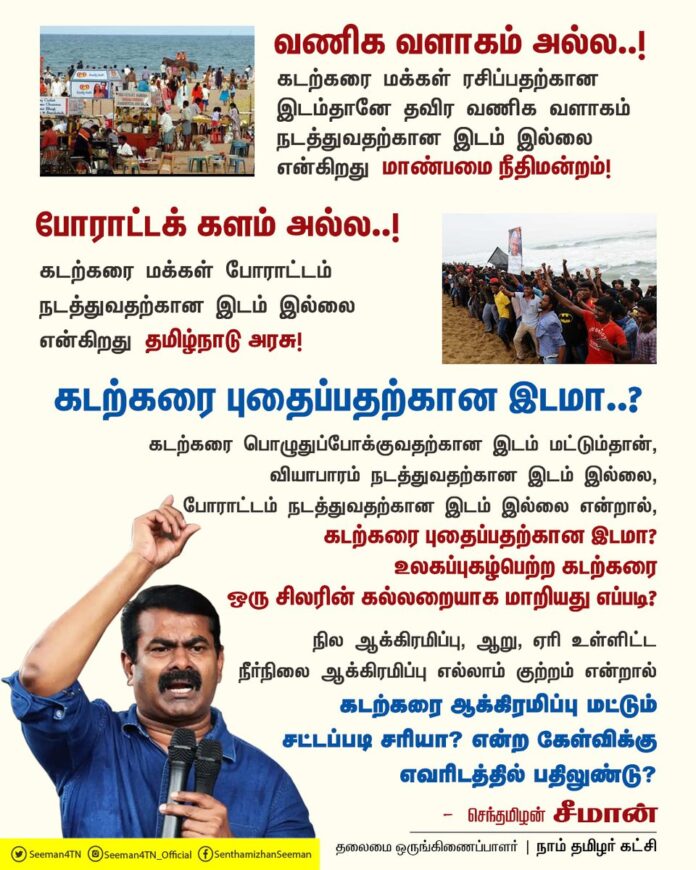 கடற்கரை மக்கள் ரசிப்பதற்கான இடம்தானே தவிர வணிக வளாகம் நடத்துவதற்கான இடம் இல்லை என்கிறது மாண்பமை நீதிமன்றம்!
கடற்கரை மக்கள் போராட்டம் நடத்துவதற்கான இடம் இல்லை என்கிறது தமிழ்நாடு அரசு!
கடற்கரை பொழுதுப்போக்குவதற்கான இடம் மட்டும்தான், வியாபாரம் நடத்துவதற்கான இடம் இல்லை, போராட்டம் நடத்துவதற்கான இடம் இல்லை என்றால், கடற்கரை புதைப்பதற்கான இடமா? உலகப்புகழ்பெற்ற கடற்கரை ஒரு சிலரின் கல்லறையாக மாறியது எப்படி?
நில ஆக்கிரமிப்பு, ஆறு, ஏரி உள்ளிட்ட நீர்நிலை ஆக்கிரமிப்பு எல்லாம் குற்றம் என்றால் கடற்கரை ஆக்கிரமிப்பு மட்டும் சட்டப்படி சரியா? என்ற கேள்விக்கு எவரிடத்தில் பதிலுண்டு?