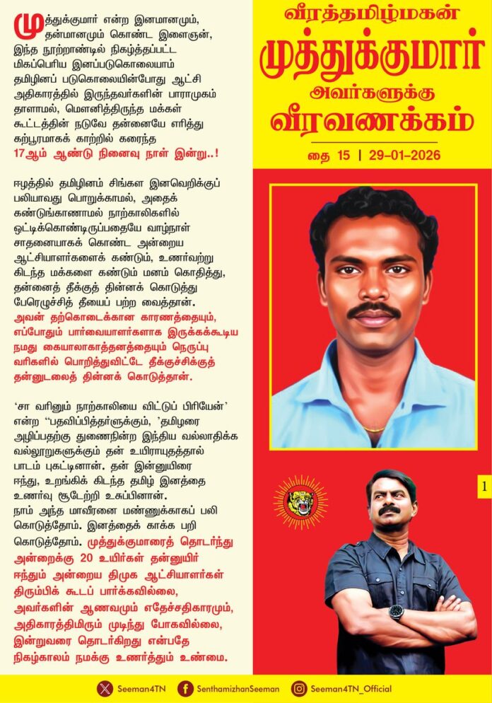 முத்துக்குமார் என்ற இனமானமும், தன்மானமும் கொண்ட இளைஞன், இந்த நூற்றாண்டில் நிகழ்த்தப்பட்ட மிகப்பெரிய இனப்படுகொலையாம் தமிழினப் படுகொலையின்போது ஆட்சி அதிகாரத்தில் இருந்தவர்களின் பாராமுகம் தாளாமல், மௌனித்திருந்த மக்கள் கூட்டத்தின் நடுவே தன்னையே எரித்து கற்பூரமாகக் காற்றி்ல் கரைந்த 17ஆம் ஆண்டு நினைவு நாள் இன்று..!
ஈழத்தில் தமிழினம் சிங்கள இனவெறிக்குப் பலியாவது பொறுக்காமல், அதைக் கண்டுங் காணாமல் நாற்காலிகளில் ஒட்டிக்கொண்டிருப்பதையே வாழ்நாள் சாதனையாகக் கொண்ட அன்றைய ஆட்சியாளர்களைக் கண்டும், உணர்வற்று கிடந்த மக்களை கண்டும் மனம்கொதித்து, தன்னைத் தீக்குத் தின்னக் கொடுத்து பேரெழுச்சித் தீயைப் பற்ற வைத்தான். அவன் தற்கொடைக்கான காரணத்தையும், எப்போதும் பார்வையாளர்களாக இருக்கக்கூடிய நமது கையாலாகாத்தனத்தையும் நெருப்பு வரிகளில் பொறித்துவிட்டே தீக்குச்சிக்குத் தன்னுடலைத் தின்னக் கொடுத்தான்.
’சா வரினும் நாற்காலியை விட்டுப் பிரியேன்’ என்ற “பதவிப்பித்தர்ளுக்கும், ’தமிழரை அழிப்பதற்கு துணைநின்ற இந்திய வல்லாதிக்க வல்லுாறுகளுக்கும் தன் உயிராயுதத்தால் பாடம் புகட்டினான். தன் இன்னுயிரை ஈந்து உறங்கிக்கிடந்த தமிழ் இனத்தை உணர்வு சூடேற்றி உசுப்பினான். நாம் அந்த மாவீரனை மண்ணுக்காகப் பலிகொடுத்தோம். இனத்தைக் காக்க பறிகொடுத்தோம். முத்துக்குமாரைத் தொடர்ந்து அன்றைக்கு 20 உயிர்கள் தன்னுயிர் ஈந்தும் அன்றைய திமுக ஆட்சியாளர்கள் திரும்பிக் கூடப் பார்க்கவில்லை, அவர்களின் ஆணவமும் எதேச்சதிகாரமும், அதிகாரத்திமிரும் முடிந்து போகவில்லை, இன்றுவரை தொடர்கிறது என்பதே நிகழ்காலம் நமக்கு உணர்த்தும் உண்மை.
முள்ளிவாய்க்கால் கொடூரங்கள் முடிந்த பின்னும் இன்றளவும் இலங்கையின் இனவாத வெறி பசி கொண்டு தமிழனின் உயிர்ப்பலி கேட்கிறது. அதன் நீட்சியாகவே ஒவ்வொரு நாளும் கடலில் மீன் பிடிக்கும் தமிழனைக் காவு வாங்கிக் கொண்டிருக்கிறது. ஆட்சி அதிகாரத்தின் முன் எம் லட்சியங்கள் தற்காலிகமாகத் தோற்றுப் போயிருக்கலாம்.
நம் இனத்தை பகைவர்கள் சூழ்ந்திருக்கலாம்.ஆனால், அவனது சிதையில் எரிந்த நெருப்பு நம் சிந்தைகளில் இன்றளவும் கொழுந்து விட்டு எரிந்துகொண்டுதான் இருக்கிறது. முத்துக்குமாரின் உயிர் ஈக லட்சியம் இன்றில்லையேலும் என்றாவது அடைவது உறுதி. எத்தனை தடை வந்தபோதிலும் தளராத உறுதியுடன் அவரின் லட்சியப் பயணத்தை தொடர்வதே அந்த மாவீரனுக்கு நாம் செலுத்துகின்ற உண்மையான புகழ் வணக்கமாக இருக்க முடியும்.
வீரமும் விவேகமும் மானமும் கொண்ட துடிப்பு மிக்க இளைஞன் முத்துக்குமாரின் அளப்பரிய ஈகத்தை போற்றும் விதமாக நாம் தமிழர் கட்சி இளைஞர் பாசறை குறியீடாக வீரத்தமிழ்மகன் முத்துக்குமாரின் திருவுருவத்தையே வரித்துக்கொண்டது.
தமிழீழத் தாயகம் காக்க தன்னுயிர் தந்த தனல் ஈகி வீரத்தமிழ்மகன் முத்துகுமார் அவர்களுக்கு வீரவணக்கம்!
