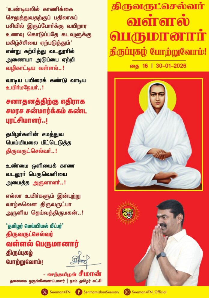 ‘உண்டியலில் காணிக்கை செலுத்துவதற்குப் பதிலாகப் பசியில் இருப்போர்க்கு வயிறார உணவு கொடுப்பதே கடவுளுக்கு மகிழ்ச்சியை ஏற்படுத்தும்’ என்று கற்பித்து வடலூரில் அணையா அடுப்பை ஏற்றி வழிகாட்டிய வள்ளல்..
வாடிய பயிரைக் கண்டு வாடிய உயிர்ம நேயர்..
சனாதனத்திற்கு எதிராக சமரச சன்மார்க்கம் கண்ட புரட்சியாளர்...
தமிழர்களின் சமத்துவ மெய்யியலை மீட்டெடுத்த திருவருட்செல்வர்..
உண்மை ஒளியைக் காண வடலூர் பெருவெளியை அமைத்த அருளாளர்..
எல்லா உயிர்களும் இன்புற்று வாழ்கவென திருவருட்பா அருளிய தெய்வத் திருமகன்..
‘தமிழர் மெய்யியல் மீட்பர், திருவருட்செல்வர் வள்ளல் பெருமானார் திருப்புகழ் போற்றுவோம்!