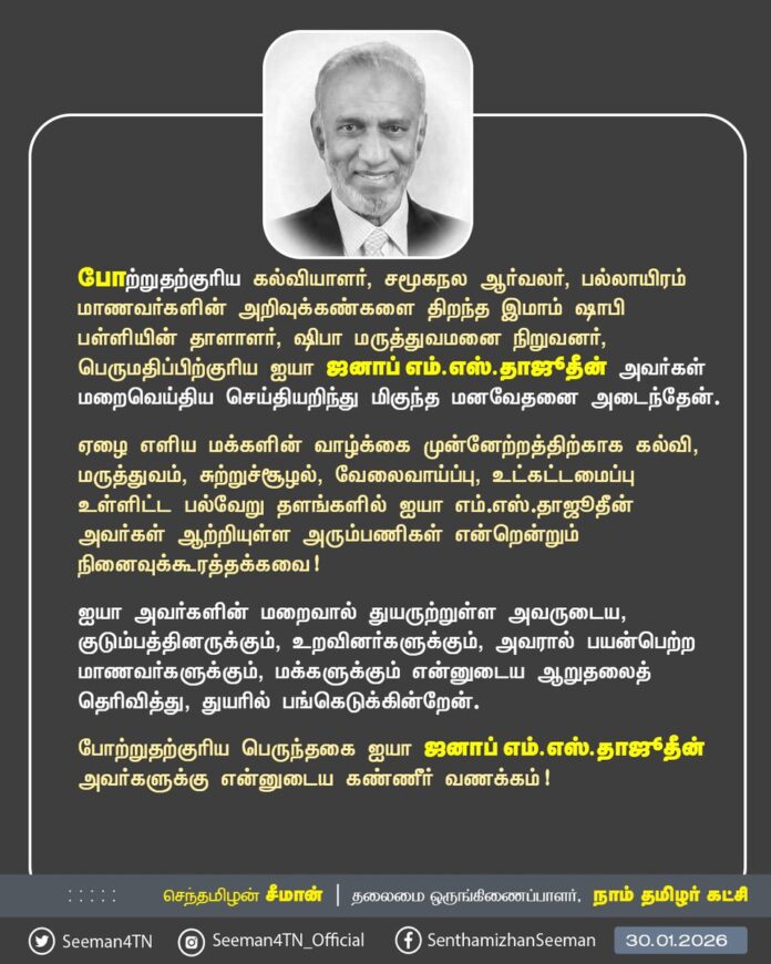 போற்றுதற்குரிய கல்வியாளர், சமூகநல ஆர்வலர், பல்லாயிரம் மாணவர்களின் அறிவுக்கண்களை திறந்த இமாம் ஷாபி பள்ளியின் தாளாளர், ஷிபா மருத்துவமனை நிறுவனர், பெருமதிப்பிற்குரிய ஐயா ஜனாப் எம்.எஸ்.தாஜூதீன் அவர்கள் மறைவெய்திய செய்தியறிந்து மிகுந்த மனவேதனை அடைந்தேன்.
ஏழை எளிய மக்களின் வாழ்க்கை முன்னேற்றத்திற்காக
கல்வி, மருத்துவம், சுற்றுச்சூழல், வேலைவாய்ப்பு, உட்கட்டமைப்பு உள்ளிட்ட பல்வேறு தளங்களில் ஐயா எம்.எஸ்.தாஜூதீன் அவர்கள் ஆற்றியுள்ள அரும்பணிகள் என்றென்றும் நினைவுக்கூரத்தக்கவை!
ஐயா அவர்களின் மறைவால் துயருற்றுள்ள அவருடைய, குடும்பத்தினருக்கும், உறவினர்களுக்கும், அவரால் பயன்பெற்ற மாணவர்களுக்கும், மக்களுக்கும் என்னுடைய ஆறுதலைத் தெரிவித்து, துயரில் பங்கெடுக்கின்றேன்.
போற்றுதற்குரிய பெருந்தகை
ஐயா ஜனாப் எம்.எஸ்.தாஜூதீன் அவர்களுக்கு என்னுடைய கண்ணீர் வணக்கம்!